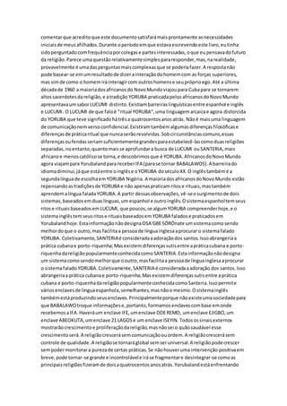 comentarque acreditoque este documentosatisfarámaisprontamente asnecessidades
iniciaisde meusafilhados.Durante operíodoemque estavaescrevendoeste livro,eutinha
sidoperguntadocomfrequênciaporcolegase partesinteressadas,oque eupensavadofuturo
da religião.Parece umaquestãorelativamentesimplespararesponder,mas,narealidade,
provavelmente é umadasperguntasmaiscomplexasque se poderiafazer.A respostanão
pode basear-se emumresultadode dizerainteraçãodohomemcom as forças superiores,
mas simde como o homemiráinteragircom outroshomense seupróprioego.Até a última
décadade 1960 a maioriadosafricanosdo NovoMundoviajoupara Cubapara se tornarem
altossacerdotesdareligião,e atradição YORUBA praticadapelosafricanosdoNovoMundo
apresentavaumsaborLUCUMI distinto.Existiambarreiraslinguísticasentre espanhol e inglês
e LUCUMI. O LUCUMI de que faloé "ritual YORUBA",uma linguagemarcaicae agora distorcida
do YORUBA que teve significadohátrêsa quatrocentosanosatrás. Nãoé maisuma linguagem
de comunicaçãonemversoconfidencial.Existiramtambémalgumasdiferençasfilosóficase
diferençasde práticaritual que nuncaserãoresolvidas.Sobcircunstânciascomuns,essas
diferençasoufendasseriamsuficientementegrandesparaestabelecê-lascomoduasreligiões
separadas,noentanto,quantomaisse aprofundara busca de LUCUMI ouSANTERIA,mais
africanoe menoscatólicose torna,e descobrimosque é YORUBA.AfricanosdoNovoMundo
agora viajampara Yorubalandpara receberIFA (parase tornar BABALAWOS).A barreirado
idiomadiminui,jáque estáentre oinglêse oYORUBA doséculoXX.O inglêstambémé a
segundalínguade escolhaemYORUBA Nigéria. A maioriadosafricanosdoNovoMundo estão
repensandoastradiçõesde YORUBA e não apenaspraticamritose rituais,mastambém
aprendemalíngua faladaYORUBA.A partir dessasobservações,vê-seosurgimentode dois
sistemas,baseadosemduaslínguas,um espanhol e outroinglês.Osistemaespanholtemseus
ritose rituaisbaseadosemLUCUMI, que poucos,se algumYORUBA compreenderhoje,e o
sistemainglêstemseusritose rituaisbaseadosemYORUBA faladose praticadosem
Yorubalandhoje.EstainformaçãonãodesignaOSA'GBESÓRÒnate umsistemacomosendo
melhordoque o outro,mas facilitaa pessoade línguainglesaaprocurar o sistemafalado
YORUBA. Coletivamente,SANTERIAé consideradaaadoraçãodos santos.Issoabrangeriaa
prática cubanae porto-riquenha;Masexistemdiferençassutisentre apráticacubana e porto-
riquenhadareligiãopopularmenteconhecidacomoSANTERIA.Estainformaçãonãodesigna
um sistemacomosendomelhorque ooutro,masfacilitaa pessoade línguainglesaaprocurar
o sistemafaladoYORUBA.Coletivamente,SANTERIA é consideradaaadoração dos santos.Isso
abrangeriaa prática cubanae porto-riquenha;Masexistemdiferençassutisentre aprática
cubana e porto-riquenhadareligiãopopularmenteconhecidacomoSanteria.Issopermite
váriosenclavesde línguaespanhola,semelhantes,masnãoo mesmo.Osistemainglês
tambémestáproduzindoseusenclaves.Principalmenteporque nãoexisteumasociedadepara
que BABALAWOtroque informaçõese,portanto,formamosenclavescombase emonde
recebemosaIFA.Haveráum enclave IFE,umenclave ODEREMO, umenclave EJIGBO,um
enclave ABEOKUTA,umenclave 21 LAGOSe um enclave ISEYIN.Todosossinaisexternos
mostrarãocrescimentoe proliferaçãodareligião,masnãosei o quãosaudável esse
crescimentoserá.A religiãocrescerásemcomunicaçãoouordem.A religiãocrescerásem
controle de qualidade.A religiãose tornaráglobal semseruniversal.A religiãopodecrescer
sempodermonitorara purezade certas práticas.Se nãohouveruma intervenção positivaem
breve,pode tornar-se grande e incontrolávele iráse fragmentare desintegrar-se comoas
principaisreligiõesfizeramde doisaquatrocentosanosatrás.Yorubalandestáenfrentando
 