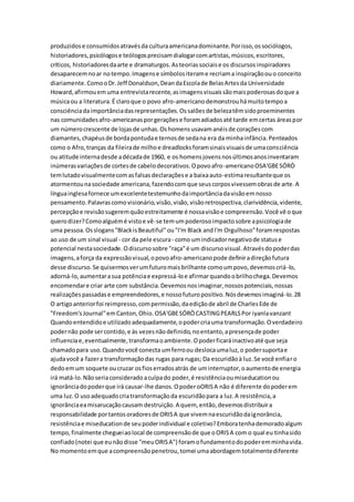 produzidose consumidosatravésda culturaamericanadominante.Porisso,ossociólogos,
historiadores,psicólogose teólogosprecisamdialogarcomartistas,músicos,escritores,
críticos, historiadoresdaarte e dramaturgos.Asteoriassociaise os discursosinspiradores
desaparecemnoar notempo.Imagense símbolositerame recriama inspiraçãoouo conceito
diariamente.ComooDr.Jeff Donaldson,DeandaEscolade BelasArtesda Universidade
Howard,afirmouemuma entrevistarecente,asimagensvisuaissãomaispoderosasdoque a
músicaou a literatura.É claroque o povo afro-americanodemonstrouhámuitotempoa
consciênciadaimportânciadasrepresentações.Ossalõesde belezatêmsidoproeminentes
nas comunidadesafro-americanasporgeraçõese foramadiadosaté tarde emcertas áreaspor
um númerocrescente de lojasde unhas.Oshomensusavamanéisde coraçõescom
diamantes,chapéusde bordapontudae ternosde sedana era da minhainfância.Penteados
como o Afro,tranças da fileirade milhoe dreadlocksforamsinaisvisuaisde umaconsciência
ou atitude internadesde adécadade 1960, e os homensjovensnosúltimosanosinventaram
inúmerasvariaçõesde cortesde cabelodecorativos.Opovoafro-americanoOSA'GBESÓRÒ
temlutadovisualmentecomasfalsasdeclaraçõese a baixaauto-estimaresultanteque os
atormentounasociedade americana,fazendocomque seuscorposvivessemobrasde arte.A
línguainglesafornece umexcelentetestemunhodaimportânciadavisãoemnosso
pensamento.Palavrascomovisionário,visão,visão,visãoretrospectiva,clarividência,vidente,
percepçãoe revisãosugeremquãoestreitamente é nossavisãoe compreensão.Você vê oque
querodizer?Comoalguémé vistoe vê-se temumpoderosoimpactosobre apsicologiade
uma pessoa.Osslogans"BlackisBeautiful"ou"I'm Black andI'm Orgulhoso"foramrespostas
ao uso de um sinal visual - cor da pele escura- como umindicadornegativode statuse
potencial nestasociedade.Odiscursosobre "raça"é um discursovisual.Atravésdopoderdas
imagens,aforça da expressãovisual,opovoafro-americanopode definiradireçãofutura
desse discurso.Se quisermosverumfuturomaisbrilhante comoumpovo,devemoscriá-lo,
adorná-lo,aumentarasua potênciae expressá-loe afirmarquandoobrilhochega.Devemos
encomendare criar arte com substância.Devemosnosimaginar,nossospotenciais,nossas
realizaçõespassadase empreendedores,e nossofuturopositivo.Nósdevemosimaginá-lo.28
O artigoanteriorfoi reimpresso,compermissão,daediçãode abril de CharlesEde de
"Freedom's Journal"emCanton,Ohio.OSA'GBESÓRÒCASTINGPEARLSPor iyanlavanzant
Quandoentendidoe utilizadoadequadamente,opodercriauma transformação.Overdadeiro
podernão pode sercontido,e às vezesnãodefinido,noentanto,apresençade poder
influenciae,eventualmente,transformaoambiente.Opoderficaráinactivoaté que seja
chamadopara uso.Quandovocê conecta umferroou deslocaumaluz,o podersuportae
ajudavocê a fazera transformaçãodas rugas para rugas; Da escuridãoà luz.Se você enfiaro
dedoemum soquete oucruzar osfioserradosatrás de uminterruptor,oaumentode energia
irá matá-lo.Nãoseriaconsideradoaculpado poder,é resistênciaoumiseducationou
ignorânciadopoderque irá causar-lhe danos.OpoderoORISA não é diferente dopoderem
uma luz.O usoadequadocriatransformaçãoda escuridãopara a luz.A resistência,a
ignorânciaeamisarucaçãocausam destruição.A quem, então,devemosdistribuira
responsabilidade portantosoradoresde ORISA que vivemnaescuridãodaignorância,
resistênciae miseducationde seupoderindividual e coletivo?Emboratenhademoradoalgum
tempo,finalmente chegueiaolocal de compreensãode que oORISA com o qual eu tinhasido
confiado(notei que eunãodisse "meuORISA") foramofundamentodopoderemminhavida.
No momentoemque acompreensãopenetrou,tomei umaabordagemtotalmentediferente
 