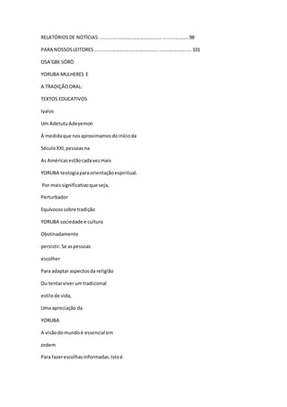 RELATÓRIOSDE NOTÍCIAS:.................................................................98
PARA NOSSOSLEITORES............................................... ........................101
OSA'GBE SÓRÒ
YORUBA MULHERES E
A TRADIÇÃOORAL:
TEXTOS EDUCATIVOS
Iyalos
Um AdetutuAdeyemon
À medidaque nosaproximamosdoinícioda
SéculoXXI,pessoasna
As Américasestãocadavezmais
YORUBA teologiaparaorientaçãoespiritual.
Por maissignificativoque seja,
Perturbador
Equívocossobre tradição
YORUBA sociedade e cultura
Obstinadamente
persistir.Se aspessoas
escolher
Para adaptar aspectosda religião
Ou tentarviverumtradicional
estilode vida,
Uma apreciação da
YORUBA
A visãodomundoé essencial em
ordem
Para fazerescolhasinformadas.Istoé
 