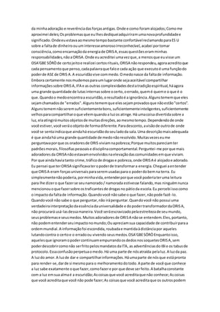 da minhaadoração e reverênciadasforçasantigas.Onde e como foramalojados;Comome
aproximei deles;Osproblemasque eulhesdediqueiadquiriramumanovaprofundidadee
significado.Ondeeuestavaaomesmotempobastante confortávelreclamandoparaES U
sobre a faltade dinheiroouuminteresseamorosoirreconhecível,acabei portomar
consciência,comoencarnaçãoda energiade ORISA,essasquestõeseramminhas
responsabilidades,nãoaORISA.Onde euacreditei umavezque,a menosque euvisse um
OSA'GBE SÓRÒde certojeitoe realizei certosrituais,ORISA nãorespondeu,agoraacreditoque
cada pensamentoque penso,cadapalavraque faloe cada ação que executoé uma funçãodo
poderde ASE de ORIS A.A escuridãovive commedo.Omedonasce da faltade informação.
Embora certamente nosmudemosparaumlugaronde sejaaceitável compartilhar
informaçõessobre ORISA,IFA e as outras complexidadesdestatradiçãoespiritual,háagora
uma grande quantidade de lutasinternassobre ocerto,oerrado,quemé queme o que é o
que.Quandoo medoencontraa escuridão,oresultadoé a ignorância.Algunstememque eles
sejamchamadosde "errados".Algunstememque elessejamprovadosque nãoestão"certos".
Algunstememnãoseremsuficientementebons,suficientementeinteligentes,suficientemente
velhosparacompartilharoque vêemquandoa luzos atinge.Há umacoisa divertidasobre a
luz,elaatingirámuitosobjetosde muitasdireções,aomesmotempo.Dependendode onde
você estiver,você veráoobjetode formadiferente.Paradesconto,avisãode outrode onde
você se sentaindicaque aindahá escuridãodoseuladoda sala.Uma descriçãomaisadequada
é que aindahá uma grande quantidade de medonãoresolvido.Muitasvezeseume
perguntavaporque os oradoresde ORIS viviamnapobreza;Porque muitospareciamter
padrõesmorais,filosofiaspessoaise disciplinacomportamental.Perguntei-me porque mais
adoradores da ORISA nãoestavamenvolvidosnaelevaçãodascomunidadesemque viviam.
Por que aindahaviatanto crime,tráficode drogase pobreza,onde ORISA é alojadoe adorado.
Eu pensei que terORISA significavateropoderde transformara energia.Cheguei aentender
que ORISA eram forçasuniversaisparaseremusadaspara o poderdobemna terra. Eu
simplesmentenãopoderia,porminhavida,entenderporque você poderiateruma leitura
para lhe dizero que fazerse seunamorado/ namorada estivesse falando,mas ninguémnunca
mencionouoque fazersobre ostraficantesde drogasno pátioda escola.Eu percebi issocomo
o impactoda faltade informação.Quandovocê nãosabe o que fazer,nãopode fazê-lo.
Quandovocê não sabe o que perguntar,não iráperguntar.Quandovocê não possui uma
verdadeirainterpretaçãodaessênciadauniversalidade e dopodertransformadordaORISA,
não procurará usá-lasdessamaneira.Você seráescravizadopelaestreitezade seumundo,
seusproblemase seusmedos.Muitosadoradoresde ORISA nãose entendem.Eles,portanto,
não podementenderseuimpactonomundo;Ouapreciamsua capacidade de contribuirparaa
ordemmundial.A informaçãofoi escondida,roubadae mantidaàdistânciapor aqueles
lutandocontra o certoe o erradoou vivendo seusmedos.OSA'GBESÓRÒEnquantoisso,
aquelesque ignoramopodercontinuamempurrandoosdedosnossoquetesORISA,sem
poderdescobrircomonão serfritopelosmandatosdaITA, as advertênciasdoIBIe os tabusde
protocolo.Essaconfusãoperpetuaomedo.Há uma parte de nósatraída pelaluz.A luzda paz.
A luzdo amor.A luzde dar e compartilharinformações.Háumaparte de nósque estápronta
para render-se,darde si mesmopara o melhoramentodotodo.A parte de você que conhece
a luz sabe exatamente oque fazer,comofazere por que deve serfeito.A batalhaconstante
com a luz emsua almaé a escuridão;Ascoisasque você acreditaque não conhece;Ascoisas
que você acreditaque você não pode fazer;As coisasque você acreditaque os outrospodem
 