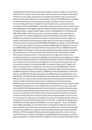 realidade dessaprevisão,fiquei nervosadoque poderiaacontecercomigose eucontinuasse
adiandominhainiciação.Portanto,paraobtero dinheiroparaminhainiciação,minhamãode
IFA tornou-se meuamigo,companheiroe confidente maisconfiável.Falei comaIFA quase
todosos minutosdodiasobre minhasnecessidades.Euorei porO RUNMILA para me proteger
e minhafamíliae fornecerodinheiroparaa iniciação.Eutambémorei por ele parame
direcionaradequadamenteemrelaçãoàiniciação.Enquantoisso,euestavaativamente
envolvidocoma RevistaORUNMILA e,atravésda minhapesquisaparaa revista,conheci outro
gênioBABALAWO,Chefe Ifagbemi AlabiOjo,ARABA atrasadodacidade de Ayetoroe OLUWO
do Estadode Ogunna Nigéria.BABA 'Fagbemi juntou-seaoIRUNMO LE em 27 de janeirode
1993. BABA'Fagbemi adivinhouparamim, e a mesmamensagem - que euprecisavaser
iniciadanoIFA - foi revelada.Chegandoemcasa,fui diretamenteaomeuIFA e implorei O
RUNMILA reverentemente parafornecerodinheiroinstantâneoparaminhainiciação.Esta
oração se manifestoue,dentrode poucotempo,obtive odinheiroparaa iniciação.Algo
interessantesobre omisticismoOSA'GBESÓRÒdaORUNMILA emrelaçãoà minhamãode IFA
e minhaeventual iniciação,foi que ele me dirigiuparaBABALAWO,que sãogênios.Euquero
dizerBABALAWOque sãoinstituiçõesdaIFA emseusprópriosdireitos. BABA Okemuyiiwae
BABA 'Fagbemi forneceramosmelhoresserviçosdaIFA pormontantesrazoáveis tantoparao
ISE' FA quantopara o ITE'FA (umamão do IFA e IFA).Nocaso da minhamãode IFA,BABA
Okemuyiiwafeztudoparaa ISE 'FA. Tudoo que forneci foi a tigelacoma tampa. Para a
iniciação,possodizerque,salvoositenssagradosnecessáriosparaosquaispaguei,ainiciação
foi o tipode iniciaçãode OLUWO-TO-OMO-OKOFA (OLUWO/ IFA) onde o O MO OKO'FA paga
Para, e compra os itensnecessáriose oOLUWO assume oresto.Esse foi exatamente ocaso
com a minhainiciação.Emnovembrode 1988, fui iniciadonoIFA pelochefe "Fagbemi Ojo
Alabi".Presentenaminhainiciaçãoforamcincoanciãose altonível BABALAWO - Chefe O
jerinde,oOLUWOde Ayetoro;Chefe Kekereawo,oOLUWO da aldeiaSaala;Chefe Fadeyi,o
OJUBONA de Ayetoro;Chefe Oaonipekun,oERINMIO pE de IkerekuAbeokuta;EoChefe Olu
Adeoye,oOLUWO Iledi Aborigine,Abe okuta.OutroBABA presenterespeitadoforam:Awo
Owolabi Oke,meuOjubona;Awo Akanbi Ojoawo;AwoOgunAbiose;AwoAnininuoluAjani;E
AwoAyoFamilusi.HaviaquatroalunosdoIFA presentes,doisdosquais41eram Rasaki e
Awolowo'Fagbemi Alabi.Nofundodurante ainiciaçãoforamseisApe tebi (esposas
BABAlawo) que cuidaramdaculináriade algunsdosalimentosparaafestade iniciação.Saindo
do IGBO'DU (IFA Sacred Grove) é uma ocasiãofeliznocírculoIFA.No meucaso, haviamuita
músicaAGOGO IFA (IFA gong) apoiadapor letrasIFA sonorase complementadapelasdanças
IFA.O tempoeraaproximadamente às4da manhã. O canto e a dança despertaramtodasas
crianças nocomplexodomeuOLUWO. Tendousadoesse despertarespiritual,ascriançasse
juntaramna dança. Nestafase,fiqueifeliz,fiquei ansioso,fiqueiextasiado.Eusenti um novo
eu.Eu sabiaque eu renasci e que a iniciaçãoeraummarco na minhavida.Felicitei-me porter
realizadoumdoseventosmaiscaracterísticosdaminhavida - iniciaçãodoIFA.Agradeci pela
OLUWO pelaintimação.Agradeci aO RUNMILA, meuanjoda guarda ...Fui ao meuOLUWO,
chefe 'Fagbemi OjoAlabi,comumafitade áudioe umgravador de vídeopara entrevistá-lo
sobre proibiçõescontraumamulherque estásendoiniciadanoIFA.A entrevistafoi realizada
emnovembrode 1990 e foi a seguinte:Chefe Fama: BABA,desdeapublicidadede OSA'GBE
SÓRÒmeu ITE'FA (iniciaçãodoIFA) houve dúvidasde algunsladossobre se umamulherou
não Pode TE IFA (seriniciadonoIFA).BABA,existealgumaODUIFA que diga que umamulher
pode ou nãopode ser iniciadanoIFA?Chefe 'Fagbemi:Emprimeirolugar,nãohá ODU IFA que
 