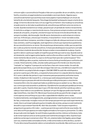entraem ação e suaconsciênciaé forçada a lidarcom as questões de serumadulto,criar uma
família,encontrarumpapel produtivonasociedade e assimpordiante.Digamosque a
consciênciadohomemque assimilouessesnovospapéisé representadaporumcírculo do
tamanhode uma bolade basquete.Parachegarda baseball aobasquete requeramorte do eu
antigo.O meninonãoexiste maise emseulugarficaumhomem.Esta mudançana consciência
só pode ocorrerse derrubarosparâmetrosde consciênciaque definemcomonosvemosno
mundo.Quandoestabarreirase rompe,passamospor umperíodode morte e renascimento.
A morte do euantigoe o nascimentodonovoeu.Esse processosempre envolveacaminhada
atravésde uma porta, umportal,uma barreiraque nos levaaoreinodo desconhecido.Isso
sempre é verdade,nãoháexceção. Este 48 ocorre diariamente se você estiveremsintonia
com isso.A IFA dizque,umavezque iniciamos,é nossatarefare-iniciar-nostodososdias.
Cada diavocê deve incorporar,assimilare integrarasliçõesde vidaque ocorreramnomundo.
Caso contrário,você ficaestagnado,você regrediráe ocírculo que representaosparâmetros
de sua consciênciatorna-se menor.Háumaporta que atravessamos,então,que nospermite
dar o saltoao próximonível de consciência.A chave paradesbloquearessaportaé a vontade
de enfrentaromedodo desconhecido.Sempre envolve anecessidadede mudança.A porta
que ES U abre é a porta que expõe umespelhoque permite que você se veja.Quandovocê se
vê claramente,você se agarra pelaslapelas,você se olhanosolhose você diz:"Quemeuestou
neste momentonãovai cortá-lo,oque eu tenhoque fazerpara dar o próximopasso?"ESU
como a ORISA que abre as portas,realmente se tornaafonte primordial parao confrontocom
o medo.Historicamente,então,umadasrazõespelasquaisESU tende aser descritacomo
"malvada"ou"negativa"é porque ele nosfazface a face com nossosmedos.Se você não
gosta dessaexperiência,ouse você nãoconsegue lidarcomisso,a tendênciaé culparES U em
vezde admitirsua própriafaltade coragem.OSA'GBE SÓRÒ Se você não estádispostoa
percorrera porta que a ESU abriu,a respostahumanacomum é a culpado detentordaporta.
ES U como o abridordas portasé o que invocamosparaque possamosconfrontarnossos
medos.Oobjetivoé nãoinvocarES U, a menosque você estejaprontoparalidar.O que
acontece é que as pessoasvêmaté mimdizendoque estãoprontaspara o crescimento.
InvocamosESU e elesme culpamportodosos problemasque ossaúdamna rua. Mas eu não
sou o únicoque estácausandoos problemas.Oproblemafoi causadopelopedidoaoUniverso
para abrir a porta. O pontochave aqui é que o IFA não trata de polvilharopóde jujusobre a
cabeça e lavar todosos seusproblemas.Qualquerumque lhe digaque pode estarfazendo
algomaravilhoso,masnãoé IFA.Mesmoque houvesse póde jujuparalhe dar coragem, você
criaria apenasumaconfiançano jujue não a capacidade de trabalhar como medo.
Fundamentalmente,cosmologicamente,psicologicamentee espiritualmente,é assimcomoé.
De fato,a maioriadas iniciaçõesinclui um Ede tempoparapermitirque você experimente seu
medo.Esta é a principal razãopelaqual asiniciaçõessãosecretas,porque se você realmente
descobriuoque estavamfazendo49, nãoé tão assustador.Tudoissopara respondera
perguntaemque porta o ES U abre - a portaque permite que você enfrente seusmedos.Há
uma idéianaIFA que aparece em todareligiãocentradanaTerra que eu jáencontrei.Éa idéia
de que tudo estáinterligado.Se você lê todososgrandesescritos místicosnaliteratura,trata-
se de tentarexplicarcomose sente quandovocê realmenteconsegueaidéia.Opontoé que
podemossentaraqui e conversare dizer"Oh,sim, estamostodosinterligados,possochegar
com isso,estamostodosconectadosàFonte,entãosomostodososolhosde Deus,soa bem.
"É uma ideiamaravilhosamente nobre e universalmente reconhecida.Mascontinuaa seruma
 