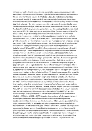 ideiaaté que você realmente aexperimente.Agora,todasaspessoasque escrevemsobre
experimentá-lodizemque oprelúdio dessaexperiênciaé oque euchamo de Mãe de todosos
Medos.A IFA literalmente ochamade "Medo das Mães".É o medodaperda total de si
mesmo,que é,seguidode umasensaçãode que estamostodosinterligados.Comoissose
relacionacoma idéiadoDivine Enforcer?Você sópode se afastartãolonge dessaidéiaantes
da próprianatureza,e dos sereshumanosque estãoemprocessode conscientização,criam
contrabalançamentode forçaspara orientarOSA'GBESÓRÒ de voltaao centro.A ESU tem a
funçãode Divine Enforcer,masmuitosperguntamoque dizerdastragédiasdomundo.Essaé
uma questãodifícil de chegara umacordo com objetividade.Comoumaspectodafé no IFA
existe acrença de que dentrodoquadro maior,a DivinaJustiçaestáno trabalho.Istoé
baseadona crença de que é possível se dar bem, que é possível relacionar-se.A analogia
simbólicaque oIFA usa é "IFA OLOKUN O SARODAYO",o que significaque ooceanosempre
providenciaaquelesque vivemnomar.Todopeixe que vive nooceanotemumacasa e comida
para comer.Então, elesodescobriramnooceano - nóssimplesmentenãodescobrimosisso
aindaem terra.Issoé provavelmente porqueelestiverammaistemponooceanopara
trabalharnisso.A idéiade ES U como Divine Enforceré que asregras básicas para descobrir
issoestãono lugar.Quandochegamosmuitolonge disso,ocorremcoisasque nostrazema
verdade.Tudoissoestárelacionadocoma teoriadoCaos.A ciênciaocidental temuma
disciplinachamadaTeoriadoCaosque postulaa idéiade que coisas que parecemsimétricas
no universotêmumavariaçãode variação quandovistasà distância.Ascoisasque aparecem
aleatoriamentetêmumcertograu de simetriaquandovistasàdistância.Asquestõesde
justiçae aleatoriedade sãoquestõesde perspectiva.Se você tiverumagrande imagem, as
peçascomeçam a cair no lugar.ESU como o Divine Enforceré o que invocamosparaobtero
panoramageral.Você pode fazercoisasno curto prazoque se sentemeficazes,justase éticas
que podemterefeitosnegativosalongoprazo.Você pode fazercoisasque parecemnegativas
no momentoe acabam tendoresultadospositivos.ÉES U que invocamospara obteruma pista
onde estamosnessapolaridade.PARA CONTINUARAwoFa'lokunFatunmbimoraemOakland,
Califórnia,onde trabalhacomoescritore empresário.Ele é oco-fundadordaIle Orunmila
Oshune doCentrode EstudosAwo.AwoFa'lokunfoi iniciadoemEgbe IfaOgunti Ode Temo
em1989 e escreveuvárioslivrossobre suasexperiênciascomoestudantede Ifa.Paraos
interessados emIfa- Oris,ummaterial de treinamento,AwoFa'lokunpode seracessadona
Caixa28, 2550 ShattuckAvenue,Berkeley,CA 94704. OSA'GBE SÓRÒPERSPECTIVASComBABA
TENU LERI Issoconclui nossaintroduçãodospontosde vistade Baba TenuLeri,umsacerdote
da O BATALA atualmente residentenonordeste doestadode Ohio.PARTEIIO jazzafro
cubanoveioaqui.Olotunji apresentou-oem1949. Começamosa ouvirumou doisnomes...
YEMOJA. . . SANGO.. . SEKERE.. . BATA. Ninguémtinhanenhumareferênciaaele.Harlemé
divididopelaFifthAvenue.Muitosdoscubanosafricanos,iorubose congolesesse
estabeleceramemEastHarlem,noque eleschamaramde El Barrio, a uma quadrada Avenida
Lenox.HaviamuitosdelesnaLenox Ave.Que nossospaise mãestrabalharamao ladodo
hospital Harleme de diferentesinstituiçõesemnossacomunidade.Elesnemsabiamque eram
cubanosou iorubasaté falarem.Aindanãosabíamoso que eram, nós os chamamosde 51
porto-riquenhos.Nósrealmentenãoentendemos.Aindadormíamosmuitonaquelemomento.
DizzyGillespie,umdosafro-americanoscertificadosdonossotempo,cruzoualinhaparao
afro-cubano.Olotunji,que eranigeriano,tambémcruzoualinhaparao afro-cubano.Dizzy
cruzou a linhacomChano Pozoe depoisaplicou-aemsuamúsicae expôsomundoa ele.
 
