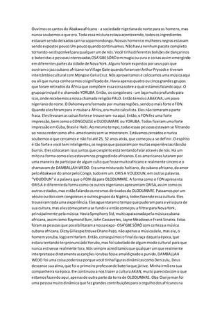 Ouvimososcantosdo Abakwaafricano - a sociedade nigerianadonorte paraos homens,mas
nunca soubemosoque era.Toda essamisturaestavaacontecendo,todososingredientes
estavamsendodeixadoscairna sopamondongo.Nossoshomense mulheresnegrosestavam
sendoexpostospouco Umpoucoquandocontinuamos.Nãohavianenhumpacote completo
tornando-se disponívelparaqualquerumde nós.Você tinhadiferentesbolsõesde dançarinos
e bateristase pessoasinteressadasOSA'GBESÓRÒemmagiaou cura e coisasassimemergindo
emdiferentespartesdacidade de NovaYork.Algunsforamexpostosporseuspaisque
ouviramo jazzcubano africanonoVillage Gate quandoforamverArthurPrysocke tiveram
intercâmbiocultural comMongoe CeliaCruz.Nósaproveitamose colocamosumamúsicaaqui
ou ali que nunca conhecemososignificadode.Haviaapenasquatrooucincograndesgrupos
que foramretiradosda Áfricaque compõemessacoisasobre a qual estamosfalandoaqui.O
grupoprincipal é o chamado YORUBA.Então, os congoleses - umlaçomuitoprofundopara
isso,onde recebemosanossachamadareligiãoPALO.EntãotemosoABAKWA,umpovo
nigerianodonorte.ODahomeyeraformadopor muitasregiões,sendoomaisforte oFON.
Quandoelesforampara ir roubara África,eramuitocalculista.Elesnãotomarama parte
fraca. Eleslevaramascoisasfortese trouxeram-naaqui;Então,oFON fezuma forte
impressão,bemcomooCONGOLESE e OLODUMARE ou YORUBA.Todos fizeramumaforte
impressãoemCuba,Brasil e Haiti.Aomesmotempo,todasessaspessoasestavamse filtrando
ao nossoredorcomo afro-americanossemse mostrarem.Estávamoscercadose nunca
soubemosoque cercamose não foi até 25, 52 anos atrás,que começoua se definir.Oespírito
é tão forte e você tem inteligentes,osnegrosque passarampormuitasexperiênciasnãosão
burros.Elescolocaram issojuntosque oespíritoestátentandofalaratravésde nós.Há um
mitona forma comoelesestavamnosprogredindoafricanos.Eos americanoslutarampor
uma maneirade participarde algumcultoque fosse muitoafricanoe realmente sinceroe o
chamavamde DAMBALLAH WEDO. Era uma misturado haitiano,docubanoafricano,doamor
peloAbakwae do amorpeloCongo,tudoem um.ORISA VOUDOUN,em outraspalavras.
"VOUDOUN"é a palavraque o FON dá para OLODUMARE. A formacomo o FON apresenta
ORISA é diferentedaformacomo osoutros nigerianosapresentamORISA,assimcomoos
outrosestados,masestãofalandoosmesmosderivadosdoOLODUMARE.Passamospor um
séculooudoiscom congolesese outrosgruposdaNigéria,todosfazendoessacultura.Eles
trouxeramtodauma experiência.Elesaguentaramotempoque puderamparaa veiapura de
sua cultura,mas elescomeçaramase fundire entãocomeçoua filtrarpara NovaYork,
principalmente pelamúsica.HaviaSymphonySid,muitoapaixonadapelamúsicacubana
africana,assimcomo RaymondBurr,JohnCassavetes,Jayne Meadowse FrankSinatra.Estas
foramas pessoasque possibilitaramanossaexpo- OSA'GBESÓRÒcom certezaa música
cubana africana.DizzyGillespie trouxeChanoPazo,nãoapenasa músicadele,masele,o
homemyoruba,logoemHarlem.Então,conseguimosofinal daraça daquelaépoca,que
estavatentandoterpronunciadoYoruba,masfoi sabotadode algummodo cultural para que
nunca estivesse realmente fora.Nóssempre acreditamosque qualquerumque realmente
interpretasse diretamenteascançõesiorubasfosse amaldiçoadoe punido.DAMBALLAH
WEDO foi uma coisapoderosaporque você tinhafigurasdinâmicascomoDenizulu, Deus
descanse suaalma,que foi o primeiroprofessorde bateriaque játive.Minhairmãera sua
companheiranaépoca.Ele continuoua nostrazer a culturaAKAN,muitoparecidacomo que
estamosfazendoaqui,apenasde outraparte da terra de OLODUMARE. Oba Oseijemanfoi
uma pessoamuitodinâmicaque fezgrandescontribuiçõesparao orgulhodosafricanosna
 