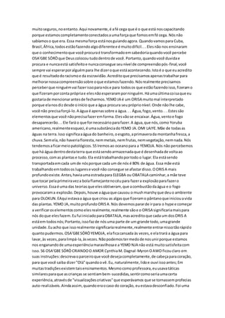 muitoseguros,noentanto.Aqui novamente,é afé cega que é o que está noscapacitando
porque estamoscompletamenteconectadosaumaforça que fomosemfé cega. Nósnão
sabíamoso que era. Essa mesmaforça estánosguiandoagora. Quandovamospara Cuba,
Brasil,África,todosestãofazendoalgodiferentee é muitodifícil...Elesnão nos ensinaram
que o conhecimentoque você procuraé transformadoemsabedoriaquandovocê percebe
OSA'GBE SÓRÒque Deuscolocou tudodentrode você.Portanto,quandovocê duvidae
procura e nuncaestá satisfeitoe nuncaconsegue seunível de compreensãopós-final,você
sempre vai esperarporalguémpara lhe dizeroque estáacontecendo.Istoé o que euacredito
que é resultadodoracismoe da escravidão.Acreditoque precisamosapenastrabalharpara
melhorarnossacompreensãosobre oque estamosfazendo.Nósrealmente precisamos
perceberque ninguémvai fazerissoparanóse para todosos que estãofazendoisso,fizeramo
que fizeramporconta própriae elesnãoesperaramporninguém.Háumaúltimacoisaque eu
gostariade mencionarantesde fecharmos.YEMO JA é um ORISA muitomal interpretado
porque elanosdizdesde oinício que a água procura seupróprionível.Onde nãolhe cabe,
você não precisaforçá-lo.A água é apenassobre a água. . . Água,fogo,vento.. . Estessão
elementosque você nãoprecisafazeremforma.Elesvãose encaixar.Água,ventoe fogo
desaparecerão...Ele fará o que fornecessárioparafazer.A água,que nós,como Yoruba
americano,realmenteesqueci,é umasubstânciadoYEMO JA.OMI LAIYE.Mãe de todasas
águas na terra.Isso significaaágua do banheiro,oesgoto,aprimaverada montanhafresca,a
chuva.Semela,não haveriafloresta,nemmetais,nemfrutas,nemvegetação,nemnada.Nós
tendemosaficarmeiopatológicos.55Iremosao oceanopara a YEMOJA.Nós não percebemos
que há água dentrodestaterra que estásendoarmazenadaque é desenhadade voltaao
processo,comas plantase tudo.Ela estátrabalhandoportodo o lugar.Ela estásendo
transportadaemcada umde nósporque cada um de nós é 80% de água. Essa mãe está
trabalhandoemtodosos lugarese você não consegue se afastardisso.OORISA mais
profundoexiste.Antes,haviaumaestradapara ELEGBA ou OBATALA caminhar,a mãe teve
que tocar pelaprimeiraveza bolaflamejantenocéupara fazera explosãoparafazero
universo.Essaé uma das teoriasque elesobtiveram, que acombustãodaágua e o fogo
provocarama explosão.Depois,houve aáguaque causou o mushmarshyque deuo ambiente
para OLOKUN.EAqui estavaa água que criou as algasque fizeramo pântanoque iniciouavida
das plantas.YEMO JA,muitoprofundoORISA.Nós devemospararde irpara o hype e começar
a verificaroselementoscomoelesrealmente,realmente sãoe o ORISA significariamaispara
nós doque elesfazem.Eufui iniciadoparaOBATALA,masacreditoque cada um dosORIS A
estáem todosnós;Portanto,issofazde nósuma parte de um grande todo,umagrande
unidade.Euacho que issorealmente significariarealmente,realmente entrarnissotãorápido
quantopudermos.OSA'GBESÓRÒYEMOJA, elaficacansada às vezes,e elatrará a água para
lavar,às vezes,paralimpá-la,àsvezes.Nãopodemostermedode nosunirporque estamos
nos enganandode umaexperiênciamaravilhosae a YEMO NJA não está muitosatisfeitacom
isso.56 OSA'GBE SÓRÒCRIANDOO AMOR CynthiaM. Dagnal-MyronOAWO ficouclaro em
suas instruções:descrevaoparceiroque você desejacompletamente,de cabeçaparacoração,
para que você saiba dizer"Olá"quandoovê.Eu, naturalmente,lidoe ouvi issoantes;Em
muitastradiçõesexistemtaisensinamentos.Mesmocomoprofessora,euusavatáticas
similaresparaque ascrianças se sentiambem-sucedidas,sentircomoseriaumacerta
experiência,atravésde "visualizaçõescriativas"que esperávamos que se tornassemprofecias
auto-realizáveis.Aindaassim,quandoeraocaso do coração, euestavadesconfiado.Foi uma
 