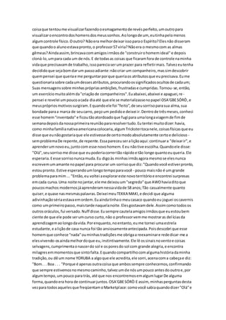 coisaque tentoume visualizarfazendooesmagamentode revésperfeito,umoutropara
visualizaroencontrodoshomensdosmeussonhos.Aolongode um, eutinhapelomenos
algumcontrole físico.Ooutro? Nãoera melhordeixarissoparao Espírito?Elesnão disseram
que quandoo alunoestavapronto,o professor57 viria?Nãoera o mesmocom as almas
gêmeas?Aindaassim,brincavacomamigosirmãosde "construirohomemideal"e depois
cloná-lo,umpara cada um de nós.E de todasas coisas que ficaramfora de controle naminha
vidaque precisavamde trabalho,issopareciaserumprazer para refletirmais.Talvezeutenha
decididoque sejabomdarum passoadiante:nãocriar um companheiro,massimdescobrir
quempensei que queriae me perguntarporque queriaos atributosque euprecisava.Eume
questionariasobre cadaumdessesatributos,procurandoossignificadosocultosde cadaum;
Suas mensagenssobre minhasprópriasambições,frustradase cumpridas.Tornou-se,então,
um exercíciomuitoalémda"criaçãode companheiros".Euabaixei,abaixei e apaguei,re-
pensei e revelei umpoucoacada diaaté que ele se materializassenopapel OSA'GBESÓRÒ,e
meusprópriosmotivossurgiram.Equandoele foi "feito",de seusorrisoparasua alma,sua
bondade paraa marca de seucarro, peçoum pedidoe deixei ir.Dentrode trêsmeses,conheci
esse homem"inventado"e ficoutãoatordoadoque fugi para umalongaviagemde fimde
semanadepoisdanossaprimeirareuniãopararesolvertudo.Eutentei muitodizer:havia,
como minhafamílianativaamericanacolocaria,algumTrickstertocanele,coisasfísicasque eu
disse que eunãogostariaque ele estivessede certomodoabsolutamente certoe delicioso -
semproblemaDe repente,de repente.Essapareceuseraliçãoaqui:continuara "deixarir",e
aprenderumnovoeu,juntocom esse novohomem.Eeu nãotive escolha.Quandoele disse:
"Olá",seusorrisome disse que eupoderiacorrertão rápidoe tão longe quantoeuqueria.Ele
esperaria.Eesse sorrisonuncamuda.Eu digoàs minhasirmãsagora mesmose elesnunca
escrevemumamante nopapel para procurar um sorrisoque diz:"Quandovocê estiverpronto,
estoupronto. Estive esperandoumlongotempoparavocê - pouco maisnão é um grande
problemaparamim... "Então,eu voltei aexplorareste novoterritórioe encontrei surpresas
emcada curva.Uma noite nojantar,ele me deixouum"segredo"que AWOhaviaditoque
poucosmachos modernosjáaprenderamnessavidade 58 anos;Tão casualmente quanto
quiser,e quase nasmesmaspalavras.DeixeimeuTEKKA MAKI,e decidi que alguma
adivinhaçãosériaestavaemordem.Euaindatinhao meucasaco quandoeu joguei oscavernis
como umprimeiropasso,maistarde naquelanoite.Elesgostavamdele.Assimcomotodosos
outrosoráculos,fui versado.Nuff disse.Eusempre cautelaamigosirmãosque euestoubem
ciente de que ele pode serumcurso curto,não o professorvemme mostraras delíciasda
aprendizagemaolongodavida.Porenquanto,noentanto,eume tornei umaestrela
estudante,e aliçãode casa nunca foi tão ansiosamenteantecipada.Poisdescobri que esse
homemque conhece "nada"ouminhastradiçõesme obrigaa reexaminare rededicar-me a
elesvivendo-osaindamelhordoque eu,instintivamente.Ele lê ossinaisnoventoe coisas
selvagens,cumprimentaonascerdo sol e osporesdo sol com grande alegria,e encontra
milagresemmomentosque sintofalta.Equandocompartilhocomalgumahistóriadaminha
tradição,ou dê um nome YORUBA a algoque ele acredita,ele sorri,acenacoma cabeçae diz:
"Bom.. . Boa . . . "Porque é apenasoutracoisa que ambossempre conhecemos,confirmando
que sempre estivemosnomesmocaminho,talvezumde nósumpouco antesdo outroe,por
algumtempo,umpouco para trás, até que nos encontremosemalgumlugarDe alguma
forma,quandoera hora de continuarjuntos.OSA'GBESÓRÒ E assim, minhasperguntasdesta
vezpara todosaquelesque freqüentamoMarketplace:comovocê sabiaquandodizer"Olá"e
 