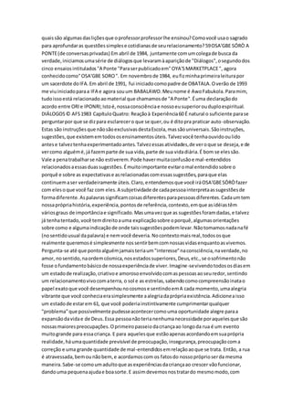 quaissão algumasdasliçõesque oprofessorprofessorlhe ensinou?Comovocê usao sagrado
para aprofundaras questõessimplese cotidianasde seurelacionamento?59OSA'GBE SÓRÒ A
PONTE(de conversasprivadas) Em abril de 1984, juntamente comumcolegade busca da
verdade,iniciamosumasérie de diálogosque levaramàapariçãode "Diálogos",osegundodos
cinco ensaiosintitulados"A Ponte "Paraserpublicadoem"OYA'SMARKETPLACE", agora
conhecidocomo"OSA'GBE SORO". Em novembrode 1984, eufizminhaprimeiraleiturapor
um sacerdote doIFA.Em abril de 1991, fui iniciadocomopadre de OBATALA.Overão de 1993
me viuiniciadoparaa IFA e agora souum BABALAWO.Meunome é AwoFabukola.Paramim,
tudoissoestá relacionadoaomaterial que chamamosde "A Ponte".Éuma declaraçãodo
acordo entre ORIe IPONRI;Istoé,nossaconsciênciae nossoeusuperiorouduploespiritual.
DIÁLOGOS© AFS1983 CapítuloQuatro: Reaçãoà Experiência60 É natural o suficiente parase
perguntarpor que se dizpara esclarecero que se quer,ou é ditopra praticar auto-observação.
Estas são instruçõesque nãosãoexclusivasdestaEscola,massãouniversais.Sãoinstruções,
sugestões,que existememtodososensinamentosúteis.Talvezvocê tenhaouvidooulido
antese talveztenhaexperimentadoantes.Talvezessasatividades,de veroque se deseja,e de
vercomo alguémé,já fazemparte de sua vida,parte de sua vidadiária.É bom se elessão.
Vale a penatrabalharse não estiverem.Pode havermuitaconfusãoe mal-entendidos
relacionadosaessasduassugestões.Émuitoimportante evitaromal entendidosobre o
porquê e sobre as expectativase asrelacionadascomessassugestões,paraque elas
continuemaser verdadeiramente úteis.Claro,entendemosque você iráOSA'GBESÓRÒfazer
com elesoque você faz com eles.A subjetividade de cadapessoainterpretaassugestõesde
formadiferente.Aspalavrassignificamcoisasdiferentesparapessoasdiferentes.Cadaumtem
nossaprópriahistória,experiência,pontosde referência,contexto,emque asidéiastêm
váriosgraus de importânciae significado.Masumavezque as sugestõesforamdadas,e talvez
já tenhatentado,você temdireitoauma explicaçãosobre oporquê,algumasorientações
sobre como e algumaindicaçãode onde taissugestõespodemlevar.Nãotomamosnadanafé
(nosentidousual dapalavra) e nemvocê deveria.Nocontextomaisreal,todososque
realmente queremosé simplesmente nossentirbemcomnossasvidasenquantoasvivemos.
Pergunta-se até que pontoalguémjamaisteriaum"interesse"naconsciência,naverdade,no
amor, nosentido,naordemcósmica,nosestadossuperiores,Deus,etc.,se osofrimentonão
fosse ofundamentobásicode nossaexperiênciade viver.Imagine-sevivendotodososdiasem
um estadode realização,criativoe amorosoenvolvidocomaspessoasaoseuredor,sentindo
um relacionamentovivocomaterra, o sol e as estrelas,sabendocomocompreensãoinatao
papel exatoque você desempenhounocosmose sentindoemA cada momento,umaalegria
vibrante que você conheciaerasimplesmente aalegriadaprópriaexistência.Adicioneaisso
um estadode estarem 61, que você poderiainstintivamente cumprimentarqualquer
"problema"que possivelmente pudesseacontecercomouma oportunidade alegre paraa
expansãodavidae de Deus.Essa pessoanãoterianenhumanecessidade poraquelesque são
nossasmaiorespreocupações.Oprimeiropasseiodacriançaao longoda rua é um evento
muitogrande para essacriança. E para aquelesque estãoapenasacordandoemsuaprópria
realidade,háumaquantidade previsível de preocupação,insegurança,preocupaçãocoma
correção e uma grande quantidade de mal-entendidosemrelaçãoaoque se trata. Então, a rua
é atravessada,bemounãobem,e acordamoscom os fatosdo nossopróprioserda mesma
maneira.Sabe-se comoumadultoque asexperiênciasdacriançaao crescer vãofuncionar,
dandouma pequenaajudae boasorte.E assimdevemosnostratardo mesmomodo,com
 