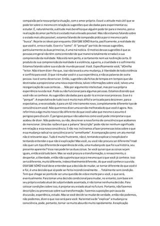 compaixãopelanossaprópriasituação,como amor próprio.Essaé a atitude maisútil que se
pode tersobre si mesmoemrelaçãoàs sugestõesque sãodadaspara experimentarou
estudar.É, naturalmente,aatitude maisbenéficaque alguémpode terparasi mesmo,poisa
realizaçãodoamor perfeitoé oestadomaiselevadopossível.Masnãoestamosfalandosobre
o estadomaisaltopossível,estamosfalandode compaixãopráticaporsi mesmoe pela
"busca".Rejeite osideaisporenquanto.OSA'GBESÓRÒAceita,pacificamente,arealidade do
que você é, errose tudo. Esse é o "como". O "porquê"portrás de nossassugestões,
particularmente asduasprimeiras,é umamánotícia. O motivodessassugestõesé que as
pessoasemgeral nãotêm comoentenderde que maneiratotalmente erradaé a sua
compreensãodarealidade.Nãoestánemperto,e certamente nemvai nadireçãocerta.O
produtoda sua compreensãodarealidade é aviolência,aguerra,a crueldade e o sofrimento.
Estamosfalandosobre suavisãode mundopessoal.Você.Especificamente você,"dOrelha
"leitor.Nãoé bomdizer-lhe que,issonãolevaráauma mudança,à liberdade de todaviolência
e conflitoparavocê.O que irámudar você é a sua experiência,e nãoaspalavrasde outra
pessoa.Issoé como deveriaser.Então,sugestõessãofeitasde temposem temposque são
destinadasaproporcionarumanova experiência,talvezinformaçõessobre você,talvezuma
reorganizaçãode suascertezas.. . Nãopor argumentointelectual,masporsuaprópria
experiêncianavidareal.Pode ounãofuncionarpara algumaspessoas.Estamosdizendoque
você não se conhece.Assugestõessãodadaspara ajudá-loainiciaresse processo.Esse é o
"porquê".A expectativade tudoissoé muitomaisdifícil e arriscadapara descrever,paraa
expectativa,anecessidade,é paraum 62 inteiramente novo,completamente diferente tipode
consciênciaemvocê.Nãoqueremosdizerumaversãomelhoradadoque você é agora. Nos
referimosaalgomuitonovoe tão diferente doque você sabe que mesmooassuntoé
perigosoparadiscutir.É perigosoporque nãosabemoscomovocê pode interpretaroque
acabou de dizer.Nãopodemos,ounão,descreveranovaforma de consciênciaque acabamos
de mencionar.Uma das razõesé que a palavra"descrição"pode nãoternenhumsignificado
emrelaçãoa essanovaconsciência.Enão nos inclinamosafazerpromessastolassobre oque
essamudança radical na consciênciaseria"semelhante".A comparaçãocomo um ato mental
não é relevante aqui.Tudoé muitofrustrante,nãoé,tentandoexplicaroinexplicável e
tentandoentenderoque não é explicação!Masvocê,ou você não procura serdiferente?Você
não querum tipodiferentede experiênciade vida,umamudançado que foi suahistória,seu
presente aparente?Voce naopode terasduascoisas.Se você quiserque ascoisassejam
iguais,entãoestátudobem.Mas se você procura a transformação,o renascimento,o
despertar,aliberdade,entãonãosuponhaque sejaomesmoque oque você já conhece.Isso
seriadiferente,muitodiferente,indescritivelmentediferente,doque você conhece suavida.
OSA'GBE SÓRÒVocê deve entenderque adecisãode mudar,se tornar diferente doque você é
e foi,é uma decisãoque sópode serfeitaincondicionalmente...Totalmente semcondição.
Temque chegarao pontode seruma questãode vidae morte para você,o que será,
eventualmente.Paratomaruma decisãocondicionalparamudar,no entanto,combase em
seupróprioestadoatual de subjetividade assentada,é nãotomarnenhumadecisão.Para
colocar condiçõessobre isso,é projetarseuestadoatual nofuturo.Portanto,nãofazemos
descriçõesoupromessassobre suatransformação.Fazemossuposiçõesporcausada
discussão,experiência,estudo.Masse você decidirse mudarde verdade,entãonãopodemos,
não podemos,dizeroque issoserápara você.Natentativade "explicar"amudançana
consciência,pode,portanto,tornar-semuitoabsurdomuitorapidamente.A explicação
 