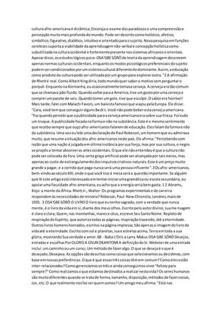 culturaafro-americanaé dinâmica;Encorajao exame dosparadoxose umacompreensãoe
percepçãomuitomaisprofundadomundo.Pode serdescritocomoholístico,afetivo,
simbólico,figurativo,dialético,intuitivoe orientadoparaosujeito.Novapesquisaemfunções
cerebraissuportaa viabilidade daaprendizagemnão-verbale concepçãoholísticacomo
subutilizadanaculturaocidental e fortementepresente nossistemasafricanose orientais.
Apesardisso,osestudoslógicospsico-OSA'GBESÓRÒde teoriadaaprendizagemdescrevem
apenasnormasculturaisocidentais,enquantoosmodospsicológicospreferenciaisdosujeito
podemsercondicionadosporumsistemacultural diferentedodominante.Assim,aeducação
como produtoda culturapode serutilizadaporum grupopara exploraroutra."2 A afirmação
de Rhetté real.ComoAlbertKingdiria,todomundoquersabero motivosemperguntaro
porquê.EnquantonaAlemanha,euocasionalmentetomavacerveja.A cervejaeratãocomum
que se chamava pão fluido.Quandovoltei paraa América,tive umgostoporuma cervejae
comprei umpacote de seis.Quandotomei umgole,tive que esculpir.Osaborera horrível!
Mais tarde,falei comMalachi Favors,um baixistafamosoque viajoupelaEuropa.Ele disse:
"Cara, você temque conseguiralgunsBeck's.Você nãopode beberestacervejaamericana.
"Foi quandopercebi que apublicidade paraacervejaamericanaerasobre sua frieza.Foi tudo
um truque.A publicidade focadanaformae não na substância.Este é o mesmosentimento
que recebosempre que ouçoafro-americanosfalaremde educação.Elesfalamdaformae não
da substância.Uma vezeulebi umadeclaraçãode Paul Robeson,umhomemque euadmirava
muito,que resume asituaçãodos afro-americanosneste país.Ele afirma:"Percebendocom
razão que uma nação é julgadaemúltimainstância porsua força,mas por sua cultura,o negro
se propôsa tentarabsorveras artesocidentais.Oque ele nãoentendeué que a culturanão
pode sercolocada de fora.Uma certa graça artificial pode seralcançadapor taismeios,mas
apenasao custo de estrangulamentodosimpulsoscriativosnaturais.Esse é umpreçomuito
grande a pagar, e a corrida que paga nuncaserá uma pessoainfluente ".3Osafro-americanos,
bem-vindoaoséculoXXI,onde oque você trazà mesaseráa questãoimportante.Se alguém
que lê este artigoestáinteressadoemtentariniciarumagramáticaou escolasecundária,ou
apoiaruma faculdade afro-americana,euachoque a energiaseriabemgasta.1 2 Abrams,
Kojo:a mente da África.RhettJr.,Walter:Os programasexperimentaise de carreira
respondemàsnecessidadesde minoria?Robeson,Paul:New Chronicle,Londres,maiode
1935. 3 OSA'GBESÓRÒ O LIVROO livroque eutenhosagrado,com a verdade que nunca
mente,é o livrodavidaem si,diante dosmeusolhos.Escritopeloautordivino,suamensagem
é clara e clara; Quem,nas montanhas,marese céus,escreve SeuSantoNome.Repletode
respiraçãodoEspírito, que autorizatodasas páginas,Inspiraçãotrazendo,até aeternidade.
Outroslivroshomenshonrados,escritosnapáginaimpressa;Sãoapenasa imagemdolivroda
vidaaté a eternidade.Escritocomsol e planetas,luae estrelasacima,Terraemtoda a sua
glória,mostrandoSuaverdade e amor.68 - Baba L'Oris a Larry Makus OSA'GBE SÓRÒDesejos,
estradase escolhasPorOLORISA OSUN OKANTOMIA definiçãodoSr.Websterde umaestrada
inclui:umcaminhoouum curso; Um métodode fazeralgo.O que se desejaé oque é
desejado;Desejava.Asopçõessãodescritascomocoisasque selecionamosoudecidimos,com
base emnossaspreferências.Oque é que essastrêscoisastêmem comum?Comoelesestão
inter-relacionados?Comogerenciamosostrêse aindaconseguimosviver"felizespara
sempre?"Comorealizamosoque estamosdestinadosarealizarnestavida?Ossereshumanos
são muitodiferentesquandose tratade forma,tamanho,disposição,métodosde fazercoisas,
cor, etc.O que realmente nosfazserquemsomos?Umamigomeuafirma:"Está nas
 