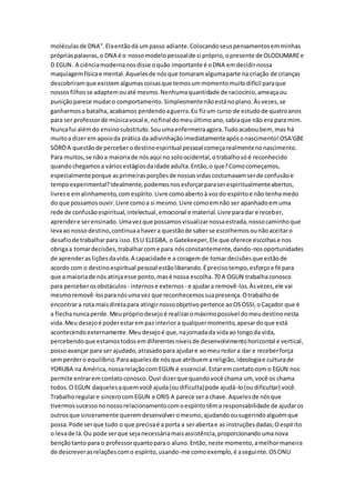 moléculasde DNA".Elaentãodá umpasso adiante.Colocandoseuspensamentosemminhas
própriaspalavras,o DNA é o nossomodelopessoalde si próprio,opresente de OLODUMAREe
D EGUN. A ciênciamodernanosdisse oquão importante é oDNA emdecidirnossa
maquiagemfísicae mental.Aquelesde nósque tomaramalgumaparte na criação de crianças
descobriramque existem algumascoisasque temosummomentomuitodifícil paraque
nossosfilhosse adaptemouaté mesmo.Nenhumaquantidade de raciocínio,ameaçaou
puniçãoparece mudaro comportamento.Simplesmentenãoestánoplano.Àsvezes,se
ganharmosa batalha,acabamos perdendoaguerra.Eu fizum curso de estudode quatroanos
para ser professorde músicavocal e,nofinal domeuúltimoano,sabiaque não era para mim.
Nuncafui alémdo ensinosubstituto.Souumaenfermeiraagora.Tudoacaboubem, mas há
muitoa dizerem apoioda prática da adivinhaçãoimediatamenteapósonascimento!OSA'GBE
SÓRÒA questãode perceberodestinoespiritual pessoal começarealmentenonascimento.
Para muitos,se nãoa maioriade nósaqui no soloocidental,otrabalhosóé reconhecido
quandochegamosa váriosestágiosdaidade adulta.Então,o que?Comocomeçamos,
especialmenteporque asprimeirasporçõesde nossasvidascostumavamserde confusãoe
tempoexperimental?Idealmente,podemosnosesforçarparaserespiritualmenteabertos,
livres e emalinhamento,comespírito.Livre comoabertoà vozdo espíritoe não tenhamedo
do que possamosouvir.Livre comoa si mesmo.Livre comoemnão ser apanhadoemuma
rede de confusãoespiritual,intelectual,emocional e material.Livre paradar e receber,
aprendere serensinado.Umavezque possamosvisualizarnossaestrada,nossocaminhoque
levaao nossodestino,continuaahavera questãode saberse escolhemosounãoaceitaro
desafiode trabalharpara isso.ESU ELEGBA, o Gatekeeper,Ele que oferece escolhase nos
obrigaa tomardecisões,trabalharcome para nósconstantemente,dando-nosoportunidades
de aprenderas liçõesdavida.A capacidade e a coragemde tomardecisõesque estãode
acordo com o destinoespiritual pessoal estãoliberando.Éprecisotempo,esforçoe fé para
que a maioriade nós atinjaesse ponto,masé nossa escolha.70 A OGUN trabalhaconosco
para perceberosobstáculos - internose externos - e ajudara removê-los.Àsvezes,ele vai
mesmoremovê-losparanósumavez que reconhecemossuapresença.Otrabalhode
encontrara rota maisdiretapara atingirnossoobjetivopertence aoOSOSSI,oCaçador que é
a flechanuncaperde.Meuprópriodesejoé realizaromáximopossível domeudestinonesta
vida.Meu desejoé poderestarempazinteriora qualquermomento,apesardoque está
acontecendoexternamente.Meudesejoé que,najornadada vidaao longoda vida,
percebendoque estamostodosemdiferentesníveisde desenvolvimentohorizontal e vertical,
possoavançar para ser ajudado,atrasadopara ajudare ao meuredora dar e receberforça
semperdero equilíbrio.Paraaquelesde nósque atribuemareligião,ideologiae culturade
YORUBA na América,nossarelaçãocom EGUN é essencial.Estaremcontatocom o EGUN nos
permite entraremcontatoconosco.Ouvi dizerque quandovocê chama um, você os chama
todos.O EGUN daquelesaquemvocê ajuda(oudificulta)pode ajudá-lo(oudificultar) você.
Trabalhoregulare sincerocomEGUN e ORIS A parece sera chave.Aquelesde nósque
tivermossucessononossorelacionamentocomoespíritotêma responsabilidade de ajudaros
outrosque sinceramente queremdesenvolveromesmo,ajudandoousugerindoalguémque
possa.Pode serque tudo o que precisaé a porta a serabertae as instruçõesdadas;Oespírito
o levade lá.Ou pode serque sejanecessáriamaisassistência,proporcionandoumanova
bençãotanto para o professorquantoparao aluno.Então,neste momento,amelhormaneira
de descreverasrelaçõescomo espírito,usando-me comoexemplo,é aseguinte.OSONU
 