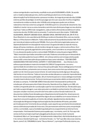 esteve comigodesde onascimento,escolhidonocéupelaOLODUMARE e EGUN. De acordo
com o modeloelaboradoporeles,elafoi escolhidaparadominaraminhacabeça, a
determinaçãofinal foi feitadurante oprocessoiniciático.Aolongodajornadadavida,ELEGBA
estános portõesde pedágio.Eutenhoque pagar porele e por causa dos triunfose tragédias
normalmente vividosnavidada vida.A OGUN está comigopara ajudarcom os blocos
rodoviáriosinternose externosaprogredir.ÉOSOSSI quemé o consultorde roteamento.Seu
trabalhoé revelar-mese euestoutomandoocaminhomaisdiretoparachegar ao meudestino
espiritual.TodososORISA são navegadores,cadaumdelesoferecendoassistênciaemvários
momentosdavida.OSONU está nocomando.É realmente assimtãosimples.71MOJUBA
OLODUMARE, MODUPE GBOGBO EGUN, GBOGBO ORISA.MAFEREFUN OS UN, ORI YE YE O.
OsunOkantomi é uma sacerdotisade OSUN que reside emCleveland,Ohio,comseumarido
Marcus e filhosKareeme Malcolm.Todosestãoativamente buscandodesenvolverIWA-PELE
por meiode princípiose práticasda YORUBA. Ela é uma enfermeiraregistradae possui um
diplomade bacharel emeducaçãode músicavocal.Ela gosta de todosos tiposde música,
danças africanase tambores,arte de tecidoe designde roupas,e váriosoutrosofícios.Ela é
um ávidoleitor,gostade jogarboliche comoesporte,uma Econsidera-se umapessoapessoal.
É o seudesejode ajudarajuntar a comunidade YORUBA emconjuntopara elogiarORISA.
"Nãoé necessárioque todos concordemcomtudo.Podemosconcordarque emdesacordoàs
vezes,mastodospodemoslouvaroORISA. Um esforçocoletivocomenergiacoletivapode
elevaraASE a níveisbemalémdoque podemosfazercomoindivíduos."OSA'GBESÓRÒ
AGRADECEMOS PORVOCÊ APOIO,SUPORTE!!! VOCÊSABIA DISSO. . . Sea-Shelvesé uma
editoraespecializadaemmaterial orientadoIFA /ORISA?Congratulamo-noscoma
oportunidade de considerarseusmanuscritosparapublicação.Nossocatálogopossuilivrosde
diferenteseditores,juntamente comosnossos,bemcomooutrositensque achamosque
podemserde interesse paranossosleitores.Se você estáprocurandoalgoque nãoapareça,
não hesite emnosinformar.Todososlucrosdas vendasvãopara os custosde impressãodesta
revistae de nossasoutras publicações.Dê ummomentoparavero nossocatálogoencontrado
na parte traseiradestarevista.Tenhaemmente que osassinantesobtêmumdescontode 5%
de todas as compras.73 OSA'GBE SÓRÒ O falecidochefe FelaSowandefoi professorde
estudospan-africanosparaaKentState University.NascidoemOyo,Nigéria,em1905, ele
recebeuumagrande parte de suaeducação superiornasescolasbritânicas.Ele descobriuque,
por toda suaaprendizagem,suasraízespossuíamoverdadeiroconhecimento.Ele voltoupara
casa para estudare escreveuumasérie de livrossobre aculturaYoruba tradicional.Os
documentosinéditosforamdeixadosparaoDepartamentode EstudosPan-Americanosem
Kent.Permissãofoi dadaparacompartilharalgunsde seustrabalhoscomnossosleitores.O
seguinte é umacontinuaçãode umtrecho não editado.Agradecimentossãodevidosà
AssociaçãodosReligiososAntigosdaAssociaçãodosDescendentesAfricanos,paraobter
permissãoparacitar livremente dasuacoleção,e para aquelesque prontamenteconcederam
acessoa bibliotecasprivadasde livrosraros.Elespermanecemanônimoscomoumaproteção
contra a curiosidade,cujacuriosidadeé igualadapeloseuesquecimentoaoretornarlivros
emprestados.FelaSowande Estamospreocupadosaqui, noentanto,comE LA.Poisaqui não
vemosnenhumprincípioespiritual subjugadopelosdeusesmuitose lorde muitosde
Yorubaland;Nãoé um"personagem"tentadoramente indescritível,nãohádúvidade que,em
E LA, temoso Grande Espírito que - noSistemaYoruba- é o "Sol"que dão vidaa esse sistema;
Quem,comoE LA / ORUNMILA é tanto "Deuse Homem",o principal Profetadosistema,seu
 