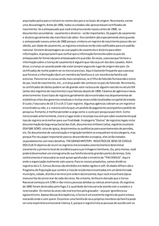 arquivadospelospaise incluemosnomesdospaise oslocais de origem.Noentanto,existe
uma desvantagem;Antesde 1900, todososestadosnão apresentavamcertificadosde
nascimento.Se oantepassadoque você estáprocurandonasceuantesde 1900, os
documentossecundários - casamentoe divórcio - serãoimportantes.Ospapéisde casamento
e divórciogeralmente sãomaisfáceisde obter.Elestambémsãoespecialmente úteisquando
o antepassadonasceuantesde 1900 porque,emboraumregistrode nascimentopossanãoser
obtido,poridade de casamento,osregistrosestaduaisterãosidocodificadosparaumpadrão
nacional.Existemdesvantagensaousarpapéisde casamentoe divórcioparaobter
informações.A pesquisatemque confiarque ainformaçãofornecidasobre ospaisdo
antepassadofoi fornecidapeloantepassadoemquestão.Àsvezes,apessoaque fornece a
informaçãosobre a licençade casamentoé alguémque nãosejaum dosdoiscasados.Além
disso,a criança se casandopode não estarsempre segurado lugarde origemdospais.Os
certificadosde morte podemserosmenosprecisos.Aqui é bastante frequente que apessoa
que fornece a informaçãonãoé um membroda famíliaoué um membrodafamíliasob
estresse.Paratornaras coisasainda maiscomplexas,se é filhodofalecidofornecendoonome
do pai,local de nascimento,etc.,acriança pode não conhecerospaisdo falecido.Noentanto,
os certificadosde óbitospodemserde grande valornabuscade alguémnascidonoséculoXIX
(antesdosregistrosde nascimento) e que faleceudepoisde 1900. Falamosde agênciase taxas
anteriormente.Essestiposde registrosgeralmente sãoencontradosnosdepartamentosde
estatísticasvitaisdosgovernosestaduaise muitasvezesestãolocalizadosnacapital doestado.
O custo / taxavaria de US $ 3 a US $ 5 por registro.Algumasagências cobramse umregistroé
encontradoounão, e a maioriasolicitaque umpedidode pagamentoacompanheopedidode
pesquisa.Portanto,é melhorperceberacarga como o custopor pesquisaporitem.Como
mencionadoanteriormente,esteé olugaronde a recompensavemporsaberexatamentequal
tipode registroserámelhorpara sua finalidade.A categoria"Outros"de registroslegaisinclui
documentaçãodaSegurançaSocial dos EUA, documentosmilitares(alta),registrosescolares
OSA'GBE SÓRÒ,rolosde igreja,depoimentosouaudiênciasparaassentamentosde pensões,
etc.Os documentosde naturalizaçãoe imigraçãotambémse enquadramnestacategoria,mas
porque Porseupapel importante paraos descendenteseuropeus,elesserãotratados
separadamente commaisdetalhes.THEGRANDMYSTERY: REGISTROSDE BENS DE CENSUS
DOS EUA O objetivode reunirosregistrosmencionadosanteriormenteé determinar
claramente oprimeirolocal de residênciaparasuaslinhagensfamiliares.Ou,pelomenos,você
poderádesenvolverumcronogramade sua famíliadurante grandespartesdotempo.Este
conhecimentoé necessáriose você quiseraprofundaromistériode "THECENSUS".Aqui é
onde a organizaçãorealmente vale apena.Paraos nossospropósitos,vamosdividiros
registrosdoU.S. CensusBureausãodivididosemdadosrígidose soft.Osdadosdifíceissãoo
Programa de Populaçãoque contéma listade residentesencontradosemumdeterminado
município,cidade,distritoe terreno(emordemdecrescente).Aqui você encontrarácópias
manuscritas docensoreal de cada dezanos.No entanto,tenhaematençãoque o Censo
Nacional começouem1790 e não incluiupessoasdetidasounativasamericanas.Osregistros
de 1890 foram destruídospelofogo;Ea qualidade dalistavariade acordocom o estadoe o
recenseador.Osnomesàsvezessãomal escritospelogravador - sejapor ignorânciaou
egocentrismo.Apesardessasdiscrepâncias,oCensoé umexcelenteregistrode quemestava
morandoonde e com quem.Encontrar uma famíliade seusprópriosmembrosdafamíliapode
seruma experiênciaemocional intensa;E,porque oregistrolistaaspessoasde acordocom os
 