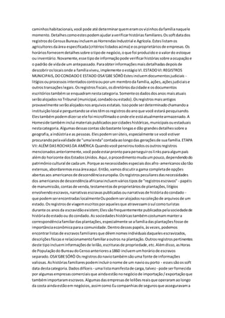 caminhoshabitacionais,você pode até determinarquemeramosvizinhosdafamílianaquele
momento.Detalhescomoestespodemajudaraverificarhistórias familiares.Ossoftdatados
registrosdoCensusBureauincluemasHorrendasIndustrial e Agrícola.Esteslistamos
agricultoresdaárea especificada(critérioslistadosacima) e osproprietáriosde empresas.Os
horáriosfornecemdetalhessobre otipode negócio,oque foi produzidoe ovalordo estoque
ou inventário.Novamente,esse tipode informaçãopode verificarhistóriassobre aocupaçãoe
o padrão de vidade um antepassado.Paraobterinformaçõesmaisdetalhadasdepoisde
descobriroslocaisonde a famíliaviveu,implemente oestágioVI.ESTADOVI:REGISTROS
MUNICIPAIS,DOCONDADOE ESTADO OSA'GBE SÓRÒEstesincluemdocumentosjudiciais -
litígiosouprocessosintentadoscontraouporum membroda família,ações,açõesjudiciaise
outrostransaçõeslegais.Osregistrosfiscais,osdiretóriosdacidade e osdocumentos
escritóriostambémse enquadramnestacategoria.Somenteosdadosdosanos maisatuais
serãoalojadosnoTribunal (municipal,condadoouestado).Osregistrosmaisantigos
provavelmente serãoalojadosnosarquivosestatais.Issopode serdeterminadochamandoa
instituiçãolocal e perguntandose elestêmosregistrosdoanoque você estará pesquisando.
Elestambémpodemdizerse ele foi microfilmadoe onde ele estáatualmentearmazenado.A
Homeside tambéminclui materiaispublicadosporcidadeshistóricas,municipaisouestaduais
nestacategoria.Algumasdessascontassãobastante longase dão grandesdetalhessobre a
geografia,aindústriae as pessoas.Elespodemserúteis,especialmente se você estiver
procurandopelavalidade de "umalenda"contadaaolongodas geraçõesde sua família.ETAPA
VII:ALÉM DASROCHASDA AMÉRICA Quandovocê peneiroutodososoutrosregistros
mencionadosanteriormente,você podeestarprontoparaperseguiroslinksparaalgumpaís
alémdo horizonte dosEstadosUnidos.Aqui,oprocedimentomudaumpouco,dependendodo
patrimôniocultural de cadaum. Porque asnecessidadesespeciaisdosafro-americanossãotão
extensas,abordaremosessaáreaaqui.Então,vamosdiscutira gama completade opções
abertasaos americanosde descendênciaeuropéia.Osregistrospeculiaresdasnecessidades
dos americanosde descendênciaafricanaincluemváriostiposde "registrosescravos" - papéis
de manumissão,contasde venda,testamentosde proprietáriosde plantações,litígios
envolvendoescravos,narrativasescravaspublicadasounarrativasde históriadocondado -
que podemserencontradaslocalmenteOupodemseralojadosnacoleçãode arquivosde um
estado.Osregistrosde viagemescritosporaquelesque atravessamosul comoturistas
durante os anosda escravidãoexistem;Elessãofrequentemente publicadospelasociedadede
históriadoestadoou docondado.As sociedadeshistóricastambémcostumammantera
correspondênciafamiliardasplantações,especialmente se afamíliadasplantaçõesfosse de
importânciaeconômicaparaa comunidade.Dentrodessespapéis,àsvezes,podemos
encontrarlistasde escravosfamiliaresque dêemnomesindividuaisdaquelesescravizados,
descriçõesfísicas e relacionamentofamiliaraoutros na plantação.Outrosregistrospertinentes
deste tipoinclueminformaçõesde leilão,escriturasde propriedade,etc.Alémdisso,asHoras
de Populaçãodo BureaudoCensoanterioresa1860 incluemumhoráriode escravos
separado.OSA'GBESÓRÒ Os registrosdonaviotambémsãouma fonte de informações
valiosas.Ashistóriasfamiliarespodemincluironome de um navioouporto - essessãoossoft
data destacategoria.Dadosdifíceis - uma listamanifestade carga,talvez - pode serfornecida
por algumasempresascomerciaisque aindaestãononegóciode importação/exportaçãoque
tambémimportaramescravos.Algumasdasempresasde leilõesreaisque operaramaolongo
da costa aindaestãoem negócios,assimcomo Eucompanhiasde segurosque asseguravama
 