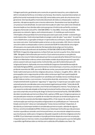 linhagemparticular,geralmente comonome de um parente masculino,comoobjetivode
definirobrasãoda famíliaou reivindicarumaherança.Noentanto,é possível desenvolverum
gráficohorizontal mostrandotrintae dois(32) ramostodoscomo parte de uma árvore cinco
geracional.Este tipode gráficomostradescidaatravésde todosos antepassados e todosos
parentes,nãoapenasaquelescomomesmosobrenome.Desenvolveresse tipode gráficoé
um processomuitodetalhado.Se você estáinteressadoemsabermaissobre este métodode
documentaçãooutiverdúvidassobre comopesquisarohistóricodasuafamília,escrevao
programa Homeside CulturalPro- OSA'GBESÓRÒ,P.O. Box 6903, Cincinnati,OH45206. Mais
graxa para seucotovelo.Agora,você estáprontopara ir.À medidaque você encontra
informaçõescríticasperdidashámuitotempoparavocê e para você,lembre-se datarefaque
você empreendeu:Você estáempenhadoempregarovalorde saber"suas raízes".Se você faz
o seutrabalhobem,as geraçõesaindapor virapreciarãoseusesforçose,Esperoque chame
seunome com amor.Você tambémpode se tornar um dosvenerados.ASE.Este é o iníciode
uma série sobre osantepassados e comoo conceitode EGUN foi traduzidode uma origem
africanapara uma expressãoocidental.Reimpressõesdesteartigocomformulários
complementaressãoavAtravésdoSeaShelves.87OSA'GBE SÓRÒOS RELATÓRIOSDE
NOTÍCIAS:Oseguinte artigoapareceunoNew YorkLaw Journal na quarta-feira,4de maiode
1994. Obrigadoa SalinaGonzalezporenviá-lo.Ojuizautorizaospresosa usar grânulos
religiososUmanovalei federal aplicadapelaprimeiravezparadesafiarDeborahPinesUmjuiz
federal emManhattanordenouontemautoridadesestataisdaprisãoparapermitirque dois
presosusassemsobsuasroupascontas multicoloridas,que sãofundamentaisparaafé
religiosade Santeria.AplicandoumanovamedidadoCongressochamadaRestauraçãoda
Liberdade Religiosa(RFRA),ajuízadistrital doSul,SoniaSotomayor,encontrouumadiretrizde
prisãode novembrode 1993, que exclui 88 dessascontas,que provavelmente constituamum
fardoinadmissível paraosdireitosreligiososdospresos.Camposv.Coughlin,94Civ.1057. As
preocupaçõescoma segurançadas prisõessobre contasque significamaparticipaçãode
ganguesque incitama violênciapodemsersatisfeitascommedidasmenosrestritivasdoque
proibirtodasas contas,o juizescreveu.Funcionáriosdaprisão,acrescentou,"nãopode
simplesmentebrandiraspalavras"segurança"e"segurança"e esperarque suasações sejam
automaticamente consideradascomoumacondutalegalmente permitida."A decisãode 48
páginasdo juizSotomayorconcedeuumaliminarsolicitadapelosinternos.TonyCampos,38,
um assassinocondenadoalojadonoOssining Correctional Facilitye Alex Lance,de 25 anos,
que estácumprindoumasentençade droga na OneionCorrectionalFacility.OSA'GBESÓRÒA
decisãoé consideradaaprimeiraemNovaYork a aplicara RFRA,que o Congressoaprovouno
ano passadopara restaurarum padrão de revisãomaisaltopara as tentativasdogovernode
interferirnolivre exercíciodaliberdadereligiosa(NYLJ,17 de março).De acordo com a lei,
nenhumaação que restrinjaumapráticareligiosadeve serjustificadaporum"interesse do
Estado convincente"e deve serrealizadapelos"meiosmenosrestritivos"disponíveis.A
decisãodojuizSotomayortambémé consideradaaprimeiranopaís a abordarde alguma
formaa constitucionalidade daRFRA.Emborao juizSotomayortenhaditoque nãoprecisava
resolveraquestãoao concederumaliminarpreliminar,emumanotade rodapé elaescreveu
que elavê poucas razõespara o Congressonãopoderexpandirosdireitosreligiososcomofez
na RFRA.O juizSotomayorconcedeuainjunçãopreliminardepoisde encontrarumprejuízo
irreparável paraosinternose tanto umaprobabilidade de sucessoquantosuasreivindicações
e questõessignificativassobre osméritoscomosaldodas dificuldadesaseufavor.Ela
 