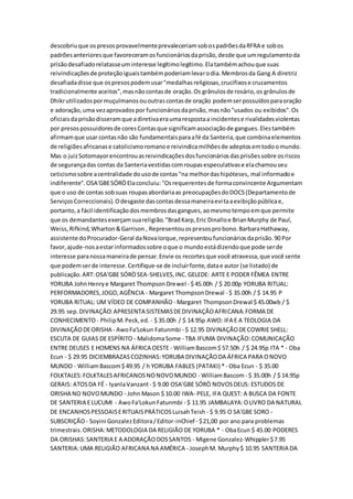 descobriuque ospresosprovavelmenteprevaleceriamsobospadrõesdaRFRA e sobos
padrõesanterioresque favoreceramosfuncionáriosdaprisão,desde que umregulamentoda
prisãodesafiadorelatasseuminteresse legítimolegítimo.Elatambémachouque suas
reivindicaçõesde proteçãoiguaistambémpoderiamlevarodia.Membrosda Gang A diretriz
desafiadadisse que ospresospodemusar"medalhasreligiosas,crucifixose cruzamentos
tradicionalmente aceitos",masnãocontasde oração.Os grânulosde rosário,os grânulosde
Dhikrutilizadospormuçulmanosououtrascontasde oração podemserpossuídosparaoração
e adoração,uma vezaprovadospor funcionáriosdaprisão,masnão"usados ou exibidos".Os
oficiaisdaprisãodisseramque adiretivaeraumarespostaa incidentese rivalidadesviolentas
por presospossuidoresde coresContasque significamassociaçãode gangues.Elestambém
afirmamque usar contasnão são fundamentaisparaafé da Santeria,que combinaelementos
de religiõesafricanase catolicismoromanoe reivindicamilhõesde adeptosemtodoomundo.
Mas o juizSotomayorencontrouasreivindicaçõesdosfuncionáriosdasprisõessobre osriscos
de segurançadas contas da Santeriavestidascomroupasespeculativase elachamouseu
ceticismosobre acentralidade dousode contas"na melhordashipóteses, mal informadoe
indiferente".OSA'GBESÓRÒElaconcluiu:"Osrequerentesde formaconvincente Argumentam
que o uso de contas sobsuas roupasabordariaas preocupaçõesdoDOCS(Departamentode
ServiçosCorreccionais).Odesgaste dascontasdessamaneiraevitaaexibiçãopúblicae,
portanto,a fácil identificaçãodosmembrosdasgangues,aomesmotempoemque permite
que os demandantesexerçamsuareligião."BradKarp,Eric Dinalloe BrianMurphy de Paul,
Weiss,Rifkind,Wharton&Garrison , Representouospresosprobono.BarbaraHathaway,
assistente doProcurador-Geral daNovaIorque,representoufuncionáriosdaprisão.90 Por
favor,ajude-nosaestarinformadossobre oque o mundoestádizendoque pode serde
interesse paranossamaneirade pensar.Envie os recortesque você atravessa,que você sente
que podemserde interesse.Certifique-se de incluirfonte,datae autor (se listado) de
publicação.ART:OSA'GBE SÓRÒSEA-SHELVES,INC.GELEDE: ARTE E PODER FÊMEA ENTRE
YORUBA JohnHenrye Margaret ThompsonDrewel - $ 45.00h / $ 20.00p YORUBA RITUAL:
PERFORMADORES,JOGO,AGÊNCIA - Margaret ThompsonDrewal - $ 35.00h / $ 14.95 P
YORUBA RITUAL: UM VÍDEO DE COMPANHÃO - Margaret ThompsonDrewal $ 45.00wb / $
29.95 sep.DIVINAÇÃO:APRESENTA SISTEMASDEDIVINAÇÃOAFRICANA:FORMA DE
CONHECIMENTO- PhilipM.Peck,ed. - $ 35.00h / $ 14.95p AWO: IFA E A TEOLOGIA DA
DIVINAÇÃODEORISHA - AwoFa'Lokun Fatunmbi - $ 12.95 DIVINAÇÃODECOWRIE SHELL:
ESCUTA DE GUIAS DE ESPÍRITO - MalidomaSome - TBA IFUMA DIVINAÇÃO:COMUNICAÇÃO
ENTRE DEUSES E HOMENS NA ÁFRICA OESTE- WilliamBascom$ 57.50h / $ 24.95p ITA * - Oba
Ecun - $ 29.95 DICIEMBRAZASCOZINHAS:YORUBA DIVINAÇÃODA ÁFRICA PARA ONOVO
MUNDO - WilliamBascom$ 49.95 / h YORUBA FABLES (PATAKI) *- Oba Ecun - $ 35.00
FOLKTALES:FOLKTALESAFRICANOSNONOVOMUNDO - WilliamBascom- $ 35.00h / $ 14.95p
GERAIS: ATOSDA FÉ - IyanlaVanzant- $ 9.00 OSA'GBE SÓRÒ NOVOSDEUS: ESTUDOS DE
ORISHA NO NOVOMUNDO - John Mason $ 10.00 IWA- PELE, IFA QUEST: A BUSCA DA FONTE
DE SANTERIA ELUCUMI - AwoFa'LokunFatunmbi - $ 11.95 JAMBALAYA:OLIVRO DA NATURAL
DE ENCANHOSPESSOAISERITUAISPRÁTICOSLuisahTeish - $ 9.95 O SA'GBE SORO -
SUBSCRIÇÃO- Soyini GonzalezEditora/Editor-inChief - $21,00 por ano para problemas
trimestrais.ORISHA:METODOLOGIA DA RELIGIÃO DE YORUBA * - ObaEcun $ 45.00 PODERES
DA ORISHAS:SANTERIA E A ADORAÇÃODOSSANTOS - Migene Gonzalez-Whippler$7.95
SANTERIA:UMA RELIGIÃO AFRICANA NA AMÉRICA - JosephM. Murphy$ 10.95 SANTERIA DA
 