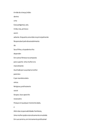 A mãe da criança (mães
dentro
uma
Casa polígama),avó,
Irmãs,tias,primose
assim
adiante.Enquantoumamãe era principalmente
Responsável pelodesenvolvimento
do
Seusfilhos,elapoderiae fez
depender
Em outras fêmeasnocomposto
para suporte.Uma mulherera
maisdistante
Auxiliadoporsuaprópriamulher
parentes
E por membrosdela
vários
Religioso,profissional e
social
Grupos.Esse apoiofoi
necessário
Porque emqualquermomentodado,
e
Alémdasresponsabilidadesfamiliares,
Uma mulherpode estarativamente envolvida
Em sua carreira,em treinamentoprofissional
 