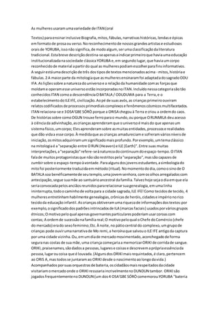As mulheresusaramumavariedade de ITAN (oral
Textos) paraensinarinclusiveBiografia,mitos,fábulas,narrativashistóricas,lendase épicas
emformatode prosaou verso.Noreconhecimentode nossosgrandesartistase estudiosos
oraisde YORUBA,issonão significa,de modoalgum, serumaclassificaçãodaliteratura
tradicional.Estabreve descriçãodestina-seapenasaindicarprimeiroque haviaumaeducação
institucionalizadanasociedade clássicaYORUBA e,em segundolugar,que haviaumcorpo
reconhecidode material apartirdo qual as mulherespodiamescolherparafinsinformativos.
A seguirestáumadescriçãode três dostiposde textosmencionadosacima - mitos,históriae
fábulas.2 A maiorparte da mitologiaque asmulheresensinaramfoi adaptadadosagradoODU
IFA.Asliçõessobre a naturezadouniversoe a relaçãoda humanidade comas forçasque
moldame operamesse universoestãoincorporadasnoITAN.Incluídonessacategoriasãotão
conhecidosITAN comoa descendênciaOBATALA / ODUDUWA para a Terra,e o
estabelecimentodoILEIFE, civilização.Aopé de suasavós,as criançasprimeiroouviram
relatoscodificadosde processosprimordiaiscomplexose fenômenoscósmicosmultifacetados.
ITAN relaciona-se e 3OSA'GBE SÓRÒ porque a ORISA chegouà Terra e criou a ordemdo caos.
De históriassobre comoOGUN trouxe ferroparao mundo,ou porque ORUNMILA deuacesso
à ciênciada adivinhação,ascriançasaprenderamque ouniversoé maisdo que apenasum
sistemafísico,umcorpo; Elesaprenderamsobre asmuitasentidades,processose realidades
que dão vidaa esse corpo.À medidaque ascrianças amadureciame sofreramváriosníveisde
iniciação,osmitosadquiriramumsignificadomaisprofundo.Porexemplo,umtemaclássico
na mitologiaé a"separação entre ORUN (Heaven) e ILE (Earth)".Entre suas muitas
interpretações,a"separação"refere-seànaturezadocontinuumdoespaço-tempo.OITAN
falade muitosprotagonistasque nãosãorestritospela"separação",massãocapazesde
zumbirsobre o espaço-tempoàvontade.Paraalgunsdosjovensestudantes,asimbologiado
mitofoi posteriormente traduzidaemmétodo(ritual).Nomomentododia,comoosinode O
BATALA soa benéficamentede seutemplo,umajovemsenhora,comosolhosarregaladoscom
antecipação,segue suamãe ao santuárioancestral dafamília.Talvezhoje sejaodiaemque ela
seriaconvocadapelosanciãosreunidospararelacionarsuagenealogia,emumalinha
ininterrupta,todoocaminhode voltapara a cidade sagrada,ILE IFE!Como tecidosde tecido, 4
mulheresentretinhamhabilmente genealogias,crônicasde heróis,cidadese impérionorico
tecidoda educaçãoinfantil.Ascriançasobtiveramumariquezade informaçõesdostextos:por
exemplo,osignificadodospadrõesintrincadosde ILA (marcasfaciais) usados porváriosgrupos
étnicos;Omotivopeloqual apenasgovernantesparticularespoderiamusarcoroascom
contas; A ordemde sucessãonafamíliareal;O motivopeloqual oChefe doComércio(chefe
do mercado) erado sexofeminino;Etc.À noite,no pátiocentral do complexo,umgrupode
crianças pode ouvirumanarrativade Mo remi,a heroínaque salvouo ILE IFE antigoda captura
por uma cidade vizinha.Ou,emumdiade mercadomovimentado,aconchegadode forma
seguranas costas de sua mãe,uma criança começariaa memorizarORIKIde corridade sangue.
ORIKI,praisenames,sãodadosa pessoas,lugarese coisase descrevemaprópriaessênciada
pessoa,lugaroucoisa que é louvada.(AlgunsdosORIKImaisrequintados,é claro,pertencem
ao ORIS A,mas todosse juntaramao ORIKIdesde o nascimentoaolongodavida.)
Acompanhadosporsuasorquestrasde bateria,oscidadãosmaisrespeitadosdacidade
visitariamomercadoonde o ORIKIressoariaincrivelmentenoDUNDUN tambor. ORIKIsão
jogadosfrequentementenoDUNDUN (um dos4 OSA'GBE SÓRÒcomemorouYORUBA "bateria
 