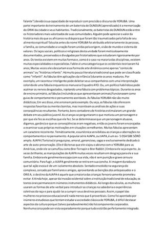 falante") devidoàsuacapacidade de reproduzircomprecisãoo discursode YORUBA. Uma
parte importante dotreinamentode umbateristade DUNDUN (aprendizado) é amemorização
do ORIKIda cidade e seushabitantes.Tradicionalmente,osbateristasdoDUNDUN estãoentre
os historiadoresmaisvalorizadosde suascomunidades.Alguémpode apreciarovalorda
históriamaisdoque os africanosna diásporaque foramtão traumatizadospelafaltade seu
alimentoespiritual?Séculosantesdonome YORUBA foi atribuídoarbitrariamente àspessoas,
a família,as comunidadese anação foramunidaspelaorigem, visãode mundoe sistemade
valores.Oslaçossociais,políticose religiososdestaunidade forammeticulosamente
documentados,preservadose divulgadosporhistoriadoresque estudaramrigorosamente por
anos.Os textosexistememmuitasformase,comoé o caso na maioriadas disciplinas,existem
muitasespecialidadese especialistas.Fablesé umacategoriaque os ocidentaisteorizaramhá
anos;Muitas vezeselesdescartamessaformade arte dinâmicacomoapenas"contosde
animais"ou"históriasinfantis".Hámuitopoucaliteraturatradicional que pode serclassificada
como "infantil".Asfábulastêmaplicaçõesdainfância5durante osanos maduros.Por
exemplo,umraconteurinteligente pode deleitarseuscompanheiroscomumainterpretação
coloridade uma fábulaenquantoosmanuseia OquadroAYO.Ou,um políticohabilidosopode
acalmar os nervosdesgastados,injetando umafábulacomproblemastópicos.Durante osanos
de ensinoprimário,asfábulas(incluindoasque apresentavamanimais) funcionavamcomo
guiasde comportamentoe pensamentoaceitáveis.AsfábulasYORUBA nãosão muito
didácticas;Em vezdisso,elesensinampeloexemplo.Ouseja,asfábulasnãooferecem
respostasfavoritasoumentesbonitas,masincentivamasanálisesde açõese suas
conseqüênciasresultantes.Portanto,bonscontadoresde históriasestimularamumgrande
debate emseupúblicojuvenil.Ascriançasse perguntaramo que motivouumpersonageme
por que ele fezasescolhasque ele fez.Se se determinasseque umpersonagematuasse,
digamos,ganânciae que as conseqüênciaseramnegativas,entãoosjovensforamencorajados
a examinarsuasprópriasmotivaçõesemsituaçõessemelhantes.Muitasfábulasapresentam
um caractere recorrente.Temáticamente,essatécnicasensibilizouascriançasa aberraçõesno
comportamentoe nopensamento.A popularsérie AJAPA,ouIJAPA,é umex- 5 OSA'GBE SÓRÒ
amplo.AJAPA (Tortoise) é preguiçoso,amoral,ganancioso,sagaze exclusivamente dedicadoà
arte de auto-preservação.(Eleé tãotenazque ele viajouoabismocomo YORUBA para as
Américas,onde ele se camufloucomoBrerTerrapine BrerRabbit.) Emboraele sejaesperto,às
vezesbrilhante,asmanipulaçõesde AJAPA muitasvezesresultamemdesgraçaparaele e sua
família.Emboraele geralmenteescapacomsua vida,nãoé sempuniçãoe grave censura
comunitária.Parafugir,a AJAPA geralmente se retiraemsuaconcha.A imagemduradoura
que tal ação evocaé de um isolamentoabsoluto.Sentadoenvolvidonasegurançado
complexo,cercadoporfamiliarese amigos,aproveitandoasbençãosdosantepassados e o
ORISA, o destinodaAJAPA é aquele que amaioriadascrianças fervorosamente prometeu
evitar.6 Aindahoje,apesardainvasãoocidental sobre ainstituiçãotradicional de educação,os
textosoraispermaneceminúmerosinstrumentosdidáticos.Aolongodosséculos,asmulheres
usaram as formasde arte verbal para introduziras criançasna sabedoriae experiências
coletivasdaraça e para ajudá-lasacumprir seusdestinospessoais.Assim,opapel das
mulheresnoprocessoeducacionalé nadamenosque 6 proverbiais.Comofoi apontadopor
inúmerosestudiososque tentamestudarasociedade clássicade YORUBA,é difícil destacar
aspectosda culturaporque (talvezparadoxalmente)nãohácomponentesseparados.
Nenhumacoisapode servistaseparadamente porquetudoestátãoperfeitamenteintegrado.
 