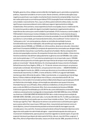 Religião,governo,ética,códigossociaisestãotãointerligadosque é,paratodosospropósitos
práticos,impossível considerarumsemooutro.Neste contexto,adinâmicadasações(seja
negativaoupositiva) e suasreaçõesresultantesforamclaramente compreendidas.Essaé uma
das razõespelasquaisascerimôniasperiódicasETUTU (expiação) foramrealizadasemtodaa
comunidade e nacionalmente.Pois,oque umafetoupotencialmente afetoutodos.Issonão
significaque aspessoasandassemcomorobôsque seguemrigorosamenteoscódigos
estabelecidos.Pelocontrário,novasexperiênciasforamencorajadas;Essaé a matériado IFA.
Foi somente quandoasaçõesde alguém(vontade) impactaramnegativamentesobre as
experiênciasdosoutrosque acontinuidade foi perturbada.ETUTU restauroua continuidade. O
ITAN tambémrelacionaque muitasentidadeseramtãodinâmicas,muitomaioresdoque a
vida,que necessariamente transcendiamoslimitesdasociedade.Emvezde OSA'GBE SÓRÒdo
que destruira comunidade,permanecendodentrodela,elesescolheram"entrar naterra" ou
"voltarpara o céu",em outraspalavras,afastar as restriçõesdarealidade humana.
Considerandoessasmuitasimplicações,nãoacreditoque sejaexageradodizerque,na
sociedade clássicaYORUBA,serYORUBA,em últimaanálise,deveriasereducado.A descidaé
patrilineal.Ocomposto(AGBOLE) é compostode apartamentosconectadosque abrigamtodos
os descendentesmasculinose suasfamílias,dopatriarcafundador.Muitoscompostostêm
séculoscompopulaçõesenormes.Oscompostosformamalase divide cidades.1Estestermos
literáriosocidentaisnãodefinemadequadamente osgênerosoraisdaYORUBA e são usados
com muitacautelaaqui.2 3 "É umsistemacompletoporsi só emque tudoo que o YORUBA
consideravaliosoparaelesemtodaa gama de experiênciasde temposmuitoantigossempre
pode serencontrado".Wande Abimbola,Ifa:UmaExposiçãode CorpusLiterárioIfa(Ibadan:
OxfordUniversityPress,Nigéria,1976),p. Vi.7 O ato de nomearumacriança é um processo
complicadoe celebrado.Normalmente,umapessoatemtrêsnomes --- AMUNTORUNWA,o
nome que alguémtrazdo céu; ABISO,onome que descreve ascircunstânciasdafamíliano
momentodonascimento;Eo ORIKI,o nome atributivo.4AYO é um jogode habilidades
mentaisque nãoé diferente doxadrez.5Mais recentemente,vi-oespiandoportrásde Bugs
Bunny.6 OloosaAdetutuWrightAdeye moné Olosun,umasacerdotisadaOS UN.Sua
Madrinha é a Vernerable OrenomadoIyaKekere (MamaKeke Boyce) cujotemploparaOSUN
emHarlemdeuorientação,abrigoe alimentaçãoaosadoradoresporquase trintaanos.
ChamadoYeye por seusafilhados,OloosaAdetutuestabeleceuumdosprimeirostemplos
para o culto de ORISA emCleveland,Ohio.Elaé umaestudante daliteraturaYORUBA
tradicional e gozada flexibilidade que aOSUN lhe deucomo bibliotecáriauniversitária.Oloos
a Adetutuestáatualmente investigandoreinterpretaçõesOSA'GBESÓRÒdosmitosYORUBA
nas Américas.8 OSA'GBESÓRÒ DO NOSSOEDITOR: Bem-vindoànossaprimeiraediçãodo
OSA'GBE SORO.OSA'GBE, comovocê sabe,é uma das256 ODU da IFA.É a ODU que abençoou
o nascimentodeste jornal e pediuque seunome fosse incluídonotítulo."Soro"é uma palavra
Yoruba que significa"fala".Nãopossome atreveraserpretensiosoosuficiente parasugerir
que eupossa adivinharoque é que a ODU querdizer,masprometopermanecercomoum
canal objetivo,comoé humanamente possível naretransmissãoOsmensagensque são
enviadasparao meucaminho.O processode partodeste esforçofoi bastante laboriosocomo
algunsde vocêspodemteradivinhadoaté agora - especialmenteaquelesde vocêsque se
inscreveramimediatamente,apenasparase encontrarvagandona salade espera.O que é de
especial interesseé que depoisde todoopartofoi feito,nãoum, mas trêsfilhos surgiram.9
Meu filho,AkinolaIfajemiduroGonzalez,nasceuem25 de maiode 1994, pesandoem9 lbs.8
 