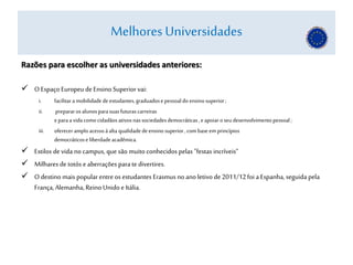 Razões para escolher as universidades anteriores:
 OEspaço Europeu deEnsino Superior vai:
i. facilitara mobilidadedeestudantes,graduadose pessoaldo ensinosuperior;
ii. prepararosalunosparasuasfuturascarreiras
e paraa vidacomocidadãosativosnassociedadesdemocráticas, eapoiaroseudesenvolvimentopessoal;
iii. ofereceramploacessoàalta qualidadedeensinosuperior,combaseem princípios
democráticose liberdadeacadêmica.
 Estilos devida no campus, que são muito conhecidos pelas "festas incríveis“
 Milhares de totós eaberrações para te divertires.
 Odestino mais popular entre os estudantes Erasmus no ano letivo de 2011/12foi a Espanha, seguida pela
França, Alemanha,Reino Unidoe Itália.
Melhores Universidades
 