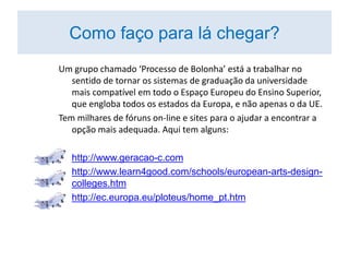 Um grupo chamado ‘Processo de Bolonha’ está a trabalhar no
sentido de tornar os sistemas de graduação da universidade
mais compatível em todo o Espaço Europeu do Ensino Superior,
que engloba todos os estados da Europa, e não apenas o da UE.
Tem milhares de fóruns on-line e sites para o ajudar a encontrar a
opção mais adequada. Aqui tem alguns:
• http://www.geracao-c.com
• http://www.learn4good.com/schools/european-arts-design-
colleges.htm
• http://ec.europa.eu/ploteus/home_pt.htm
Como faço para lá chegar?
 