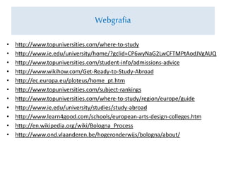 • http://www.topuniversities.com/where-to-study
• http://www.ie.edu/university/home/?gclid=CP6wyNaG2LwCFTMPtAodJVgAUQ
• http://www.topuniversities.com/student-info/admissions-advice
• http://www.wikihow.com/Get-Ready-to-Study-Abroad
• http://ec.europa.eu/ploteus/home_pt.htm
• http://www.topuniversities.com/subject-rankings
• http://www.topuniversities.com/where-to-study/region/europe/guide
• http://www.ie.edu/university/studies/study-abroad
• http://www.learn4good.com/schools/european-arts-design-colleges.htm
• http://en.wikipedia.org/wiki/Bologna_Process
• http://www.ond.vlaanderen.be/hogeronderwijs/bologna/about/
Webgrafia
 