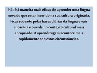 Não há maneiramais eficaz de aprenderuma língua
nova doque estar inseridona sua culturaoriginária.
Ficasrodeado pelasbases diárias da língua e vais
encará-lae ouvi-la no contexto cultural mais
apropriado.A aprendizagemacontecemais
rapidamentesob estas circunstâncias.
 