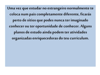 Uma vez que estudar no estrangeironormalmente te
colocanum pais completamentediferente, ficarás
perto de sítios que podes nunca ter imaginado
conhecerou ter oportunidade de conhecer. Alguns
planos de estudo aindapodem ter atividades
organizadasenriquecedorasdoteu curriculum.
 