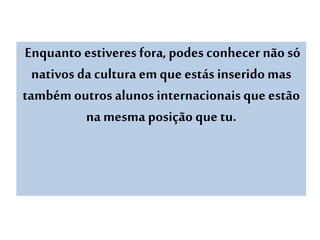 Enquanto estiveres fora,podes conhecer nãosó
nativos da cultura emque estás inserido mas
também outros alunos internacionais que estão
na mesma posição que tu.
 
