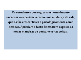 Os estudantes que regressamnormalmente
encaram a experienciacomouma mudançade vida,
que os faz crescer físicae psicologicamentecomo
pessoas. Apreciamo facto de estaremexpostos a
novas maneirasde pensare ver as coisas.
 