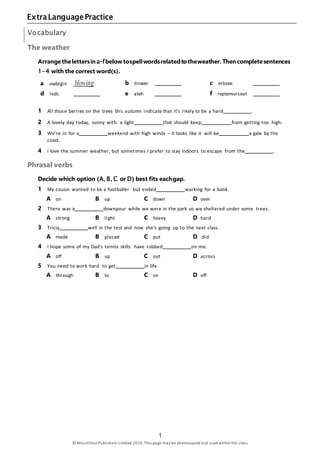 1 ExtraLanguagePractice
1
© MacmillanPublishers Limited 2016.This page may be photocopied and used within the class.
Vocabulary
The weather
Arrangethelettersina–fbelowtospellwordsrelatedtotheweather.Thencompletesentences
1–4 with the correct word(s).
a owblgin blowing b tinwer c erbzee
d lodc e ateh f reptemurseat
1 All those berries on the trees this autumn indicate that it’s likely to be a hard .
2 A lovely day today, sunny with a light that should keep from getting too high.
3 We’re in for a weekend with high winds – it looks like it will be a gale by the
coast.
4 I love the summer weather, but sometimes I prefer to stay indoors to escape from the .
Phrasal verbs
Decide which option (A, B, C or D) best fits eachgap.
1 My cousin wanted to be a footballer but ended working for a bank.
A on B up C down D over
2 There was a downpour while we were in the park so we sheltered under some trees.
A strong B light C heavy D hard
3 Tricia well in the test and now she’s going up to the next class.
A made B placed C put D did
4 I hope some of my Dad’s tennis skills have rubbed on me.
A off B up C out D across
5 You need to work hard to get in life.
A through B to C on D off
 