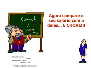 Agora compare o seu salário com o deles... E CHORE!!! Imagens: Google  Frases: Recebidas por E-mail  Música: Is Kiss  Formatado: adsrcatyb@terra.com.br  Site:  www.momentos-pps.com.br 