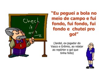 “ Eu peguei a bola no meio de campo e fui fondo, fui fondo, fui fondo e  chutei pro gol” (Jardel, ex-jogador do Vasco e Grêmio, ao relatar ao repórter o gol que  tinha feito) 