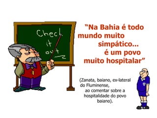 “ Na Bahia é todo mundo muito  simpático...  é um povo muito hospitalar” (Zanata, baiano, ex-lateral do Fluminense,  ao comentar sobre a hospitalidade do povo baiano). 