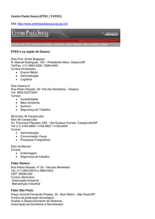 Centro Paula Souza (ETEC / FATEC)

Site: http://www.centropaulasouza.sp.gov.br/




ETEC’s na região de Osasco

Etec Prof. André Bogazian
R. Manoel Rodrigues, 155 – Presidente Altino, Osasco/SP
Tel/Fax: (11) 3683-4309 / 3685-4945
Cursos ministrados
     Ensino Médio
     Administração
     Logística

Etec Osasco II
Rua Pedro Rissato, 30- Vila dos Remédios – Osasco
Tel- 3602-5327/5441
Cursos:
     Contabilidade
     Meio Ambiente
     Químico
     Segurança do Trabalho

Município de Carapicuíba
Etec de Carapicuíba
Av. Francisco Pignatari, 650 - Vila Gustavo Correia, Carapicuíba/SP
Tel (11) 4183-6849 / 4183-6827 / 4183-8404
Cursos:
     Administração
     Comunicação Visual
     Processos Fotográficos

Etec de Barueri
Cursos:
    Enfermagem
    Segurança do trabalho

Fatec Osasco
Rua Pedro Rissato, nº 30 - Vila dos Remédios
Tel: (11) 3603-9910 e 3656-0203
CEP: 06296-220
Cursos oferecidos
Automação Industrial
Manutenção Industrial

Fatec São Paulo
Praça Coronel Fernando Prestes, 30 - Bom Retiro - São Paulo/SP
Cursos de graduação tecnológica
Analise e Desenvolvimento de Sistemas
Automação de Escritórios e Secretariado
 