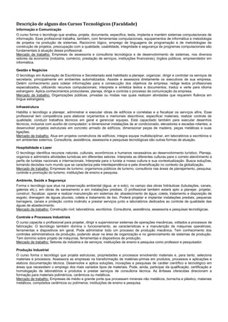 Descrição de alguns dos Cursos Tecnológicos (Faculdade)
Informação e Comunicação
O curso forma o tecnólogo que analisa, projeta, documenta, especifica, testa, implanta e mantém sistemas computacionais de
informação. Esse profissional trabalha, também, com ferramentas computacionais, equipamentos de informática e metodologia
de projetos na produção de sistemas. Raciocínio lógico, emprego de linguagens de programação e de metodologias de
construção de projetos, preocupação com a qualidade, usabilidade, integridade e segurança de programas computacionais são
fundamentais à atuação desse profissional.
Mercado de trabalho: Empresas de assessoria e consultoria tecnológica e de desenvolvimento de sistemas, nos diversos
setores da economia (indústria, comércio, prestação de serviços, instituições financeiras); órgãos públicos; empreendedor em
informática.

Gestão e Negócios
O tecnólogo em Automação de Escritórios e Secretariado está habilitado a planejar, organizar, dirigir e controlar os serviços de
secretaria, principalmente em ambientes automatizados. Assiste e assessora diretamente os executivos de sua empresa.
Detém conhecimento para coletar informações para a consecução dos objetivos da empresa; redige textos profissionais
especializados, utilizando recursos computacionais; interpreta e sintetiza textos e documentos; traduz e verte para idioma
estrangeiro. Aplica conhecimentos protocolares, planeja, dirige e controla o processo de comunicação da empresa.
Mercado de trabalho: Organizações públicas, privadas ou mistas nas quais realizam atividades que requerem fluência em
língua estrangeira.

Infraestrutura
Habilita o tecnólogo a planejar, administrar e executar obras de edifícios e correlatas e a fiscalizar os serviços afins. Esse
profissional tem competência para elaborar orçamentos e memoriais descritivos; especificar materiais; realizar controle de
qualidade; conduzir trabalhos técnicos em geral e gerenciar equipes. Está capacitado também para executar desenhos
técnicos, inclusive com auxílio de computador; a dimensionar instalações de ar condicionado, elevadores e escadas rolantes; a
desenvolver projetos estruturais em concreto armado de edifícios; dimensionar peças de madeira, peças metálicas e suas
ligações.
Mercado de trabalho: Atua em projetos construtivos de edifícios; integra equipe multidisciplinar, em laboratórios e escritórios e
em ambientes externos. Consultoria, assistência, assessoria e pesquisas tecnológicas são outras formas de atuação.

Hospitalidade e Lazer
O tecnólogo identifica recursos naturais, culturais, econômicos e humanos necessários ao desenvolvimento turístico. Planeja,
organiza e administra atividades turísticas em diferentes setores. Interpreta as diferentes culturas para o correto atendimento a
perfis de turistas nacionais e internacionais. Interpreta para o turista a nossa cultura e sua contextualização. Busca soluções,
tomando decisões num mundo que se caracteriza pela interdependência e pela diversificação no contexto da globalização.
Mercado de trabalho: Empresas de turismo; organismos públicos de turismo; consultoria nas áreas de planejamento, pesquisa,
controle e promoção do turismo; instituições de ensino e pesquisa.

Ambiente, Saúde e Segurança
Forma o tecnólogo que atua na preservação ambiental (água, ar e solo), no campo das obras hidráulicas (tubulações, canais,
galerias etc.), em obras de saneamento e em instalações prediais. O profissional também estará apto a planejar, projetar,
construir, fiscalizar, operar e realizar manutenção em sistemas de: abastecimento de água; coleta, tratamento e disposição de
esgoto; drenagem de águas pluviais; coleta e tratamento de lixo. Poderá projetar e implantar instalações prediais, pequenas
barragens, canais e proteção contra incêndio e prestar serviços junto a laboratórios dedicados ao controle de qualidade das
águas de abastecimento.
Mercado de trabalho: Construção civil; laboratórios; escritórios. Consultoria, assistência, assessoria e pesquisas tecnológicas.

Controle e Processos Industriais
O curso capacita o profissional para projetar, dirigir e supervisionar sistemas de operações mecânicas, voltados a processos de
fabricação. O tecnólogo também domina o funcionamento, as características e a manutenção de máquinas operatrizes,
ferramentas e dispositivos em geral. Pode administrar todo um processo de produção mecânica. Tem conhecimento dos
controles administrativos da produção, podendo atuar na área de organização e no gerenciamento de sistemas de produção.
Tem domínio sobre projeto de máquinas, ferramentas e dispositivos de produção.
Mercado de trabalho: Setores da indústria e de serviços; instituições de ensino e pesquisa como professor e pesquisador.

Produção Industrial
O curso forma o tecnólogo que projeta estruturas, propriedades e processos envolvendo materiais e, para tanto, seleciona
materiais e processos. Assessora as empresas na transformação de matérias-primas em produtos, processos e aplicações e
elabora documentação técnica. Desenvolve e aplica soluções, inovações e pesquisas de caráter científico e tecnológico em
áreas que necessitem o emprego dos mais variados tipos de materiais. Pode, ainda, participar da qualificação, certificação e
homologação de laboratórios e produtos e prestar serviços de consultoria técnica. As ênfases oferecidas direcionam a
formação para materiais poliméricos, cerâmicos ou metálicos.
Mercado de trabalho: Empresas de médio e grande porte que processam minerais não metálicos, borracha e plástico, materiais
metálicos, compósitos cerâmicos ou polímeros; instituições de ensino e pesquisa.
 