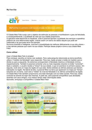 My Fun City




O Cidade Mais Feliz surgiu com o objetivo de estimular as pessoas a manifestarem o grau de felicidade,
e conseqüentemente, a qualidade da vida que sua cidade proporciona.
O aplicativo está disponível no facebook, onde é possível apontar a qualidade dos serviços e aparelhos
públicos de uma determinada região, criando assim um banco de dados daquilo que pode ser
melhorado e do que pode servir de exemplo.
De forma divertida e inteligente, você tem a possibilidade de melhorar efetivamente a sua vida urbana –
e das demais pessoas que vivem na sua cidade. Participe desse projeto e torne a sua cidade Mais
Feliz!

Como utilizar

Usar o Cidade Mais Feliz é simples!
Para começar, escolha um tema a ser avaliado. Para cada pergunta relacionada ao tema escolhido,
utilize o "medidor de felicidade" para responder. Para isso, basta arrastar o botão do medidor para a
direita ou para a esquerda. Os extremos correspondem à felicidade máxima e à felicidade mínima,
respectivamente. Também é possível comentar uma ou mais respostas clicando no botão "comentar".
Após o cadastro, o usuário recebe a "chave" da sua cidade, o que só acontece no primeiro acesso. Em
seguida, você verá um mapa da região em que está. Serão exibidas as últimas pessoas que fizeram
interações na região. Na lateral da tela, é possível filtrar os itens que aparecem no mapa por "temas".
Clicando em um tema, você verá a "média" do nível de felicidade e os últimos comentários da região.
O Cidade Mais Feliz também proporciona uma total interação com as redes sociais. Para isso, basta
conectar-se através do login das mesmas. A partir daí, será possível compartilhar suas atividades
recentes com seus amigos, e ao mesmo tempo obter informações deles.
Aproveite, enriqueça e compartilhe o Cidade Mais Feliz!
 