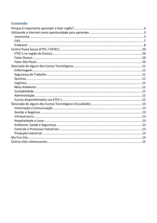 Conteúdo
Porque é importante aprender a falar inglês? ................................................................................. 3
Utilizando a internet como oportunidade para aprender ............................................................... 3
  Livemocha ..................................................................................................................................... 3
  CIEE................................................................................................................................................ 7
  Endeavor ....................................................................................................................................... 8
Centro Paula Souza (ETEC / FATEC) ................................................................................................ 10
  ETEC’s na região de Osasco......................................................................................................... 10
  Fatec Osasco ............................................................................................................................... 10
  Fatec São Paulo ........................................................................................................................... 10
Descrição de alguns dos Cursos Tecnológicos ................................................................................ 11
  Enfermagem ................................................................................................................................ 11
  Segurança do Trabalho ............................................................................................................... 11
  Química ....................................................................................................................................... 11
  Logística ....................................................................................................................................... 11
  Meio Ambiente ........................................................................................................................... 11
  Contabilidade .............................................................................................................................. 11
  Administração ............................................................................................................................. 11
  Cursos disponibilizados nas ETEC’s ............................................................................................. 12
Descrição de alguns dos Cursos Tecnológicos (Faculdade) ............................................................ 13
  Informação e Comunicação ........................................................................................................ 13
  Gestão e Negócios ...................................................................................................................... 13
  Infraestrutura .............................................................................................................................. 13
  Hospitalidade e Lazer .................................................................................................................. 13
  Ambiente, Saúde e Segurança .................................................................................................... 13
  Controle e Processos Industriais ................................................................................................. 13
  Produção Industrial ..................................................................................................................... 13
My Fun City ..................................................................................................................................... 14
Outros sites interessantes .............................................................................................................. 15
 