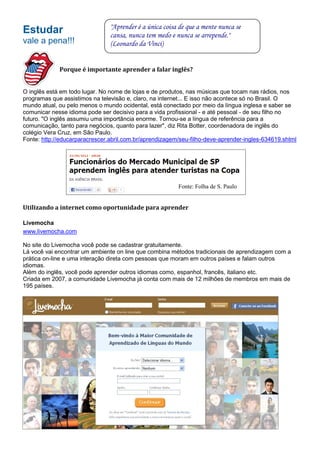"Aprender é a única coisa de que a mente nunca se
Estudar                         cansa, nunca tem medo e nunca se arrepende."
vale a pena!!!                  (Leonardo da Vinci)


             Porque é importante aprender a falar inglês?


O inglês está em todo lugar. No nome de lojas e de produtos, nas músicas que tocam nas rádios, nos
programas que assistimos na televisão e, claro, na internet... E isso não acontece só no Brasil. O
mundo atual, ou pelo menos o mundo ocidental, está conectado por meio da língua inglesa e saber se
comunicar nesse idioma pode ser decisivo para a vida profissional - e até pessoal - de seu filho no
futuro. "O inglês assumiu uma importância enorme. Tornou-se a língua de referência para a
comunicação, tanto para negócios, quanto para lazer", diz Rita Botter, coordenadora de inglês do
colégio Vera Cruz, em São Paulo.
Fonte: http://educarparacrescer.abril.com.br/aprendizagem/seu-filho-deve-aprender-ingles-634619.shtml




                                                         Fonte: Folha de S. Paulo


Utilizando a internet como oportunidade para aprender

Livemocha
www.livemocha.com

No site do Livemocha você pode se cadastrar gratuitamente.
Lá você vai encontrar um ambiente on line que combina métodos tradicionais de aprendizagem com a
prática on-line e uma interação direta com pessoas que moram em outros países e falam outros
idiomas.
Além do inglês, você pode aprender outros idiomas como, espanhol, francês, italiano etc.
Criada em 2007, a comunidade Livemocha já conta com mais de 12 milhões de membros em mais de
195 países.
 