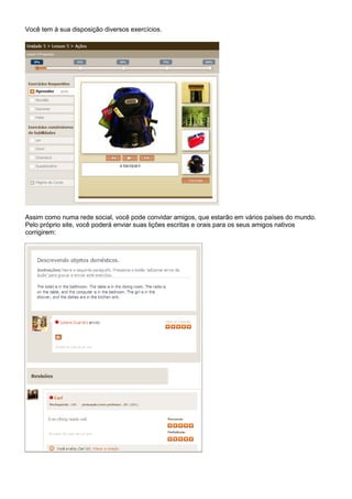 Você tem à sua disposição diversos exercícios.




Assim como numa rede social, você pode convidar amigos, que estarão em vários países do mundo.
Pelo próprio site, você poderá enviar suas lições escritas e orais para os seus amigos nativos
corrigirem:
 