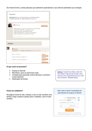 Da mesma forma, outras pessoas que estiverem aprendendo o seu idioma solicitarão sua correção:




O que você vai precisar?

      Acesso à internet
                                                               Reflexão: O que for teu desejo, assim será
      Microfone, para os exercícios orais                     tua vontade. O que for tua vontade, assim
      Vontade para aprender outros idiomas e conhecer         serão teus atos. O que forem teus atos, assim
       novas pessoas                                           será teu destino." (Deepak Chopra)
      Dedicação de tempo




Como se cadastrar?

Na página inicial do site, coloque o seu e-mail, escolha uma
senha e siga o passo a passo para o cadastro, que é muito
simples.
 