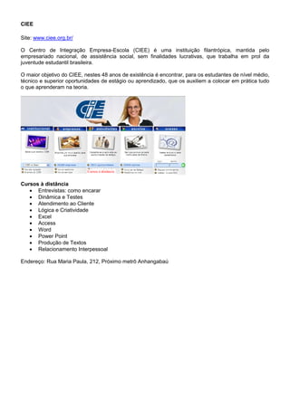 CIEE

Site: www.ciee.org.br/

O Centro de Integração Empresa-Escola (CIEE) é uma instituição filantrópica, mantida pelo
empresariado nacional, de assistência social, sem finalidades lucrativas, que trabalha em prol da
juventude estudantil brasileira.

O maior objetivo do CIEE, nestes 48 anos de existência é encontrar, para os estudantes de nível médio,
técnico e superior oportunidades de estágio ou aprendizado, que os auxiliem a colocar em prática tudo
o que aprenderam na teoria.




                           Cursos à distância


Cursos à distância
    Entrevistas: como encarar
    Dinâmica e Testes
    Atendimento ao Cliente
    Lógica e Criatividade
    Excel
    Access
    Word
    Power Point
    Produção de Textos
    Relacionamento Interpessoal

Endereço: Rua Maria Paula, 212, Próximo metrô Anhangabaú
 