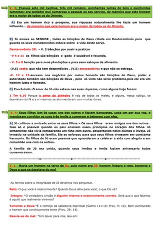 V. 3- Possuía sete mil ovelhas, três mil camelos, quinhentas juntas de bois e quinhentas
jumentas; era também mui numeroso o pessoal ao seu serviço, de maneira que este homem
era o maior de todos os do Oriente.
A) Era um homem rico e prospero, sua riquezas naturalmente lhe fazia um homem
influente... de maneira que este homem era o maior de todos os do Oriente.
B) Jó amava ao SENHOR , todas as bênçãos de Deus citada em Deuteronômio para que
guarda os seus mandamentos estava sobre a vida deste servo.
Deuteronômio 28: - V. 2 bênçãos por ouvir e praticar
-V 4 e 11 os filhos são bênçãos o gado é saudável e fecundo,
- V. 5 e 8 benção para suas plantações e para seus estoque de alimento
(V.5) cesto: que não tem desperdícios , (V.5) amassadeira: e que não se estraga.
-V. 12 e 13-sucesso nos negócios por meios honesto são bênçãos de Deus, poder e
autoridade também são bênçãos de Deus , para Jó visto não seria problema,pois ele era um
homem justo e honesto.
C) Concluindo: O amor de Jó não estava nas suas riquezas, como alguns hoje fazem:
1 Tm 6.10 Porque o amor do dinheiro é raiz de todos os males; e alguns, nessa cobiça, se
desviaram da fé e a si mesmos se atormentaram com muitas dores.
V. 4- Seus filhos iam às casas uns dos outros e faziam banquetes, cada um por sua vez, e
mandavam convidar as suas três irmãs a comerem e beberem com eles.
A) Jó cultivou a amizade entre os seus filhos – Os seus filhos eram amigos uns dos outros .
Isso só é possível quando os pais ensinam esses princípios no coração dos filhos. Jó
certamente não vivia comparando um filho com outro, despertando neles ciúmes e inveja. Jó
investiu na unidade da família. Ele se esforçou para que seus filhos vivessem em constante
harmonia. Os filhos de Jó eram pessoas que aprenderam a celebrar a vida com alegria e em
comunhão uns com os outros.
A família de Jó era unida, quando seus irmãos e irmãs faziam aniversario todos
comemoravam.
-----------------------x-----------------------x-------------------------x--------------------------
V. 1 Havia um homem na terra de Uz, cujo nome era Jó; homem íntegro e reto, temente a
Deus e que se desviava do mal.
Ao lermos sobre a integridade de Jó devemos nos perguntar.
Reto: O que você é interiormente? Quando Deus olha para você, o que Ele vê?
Integro: *O verdadeiro cristão é alguém interna e externamente correto. Será que o que falamos
é aquilo que realmente vivemos?
Temente a Deus:*É o começo da sabedoria espiritual (Salmo 111:10; Prov. 9: 10). Bem-aventurado
o homem que continuamente teme (Prov. 28: 14).
Desvia-se do mal: *Um dever para nós, leia em:
 