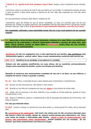 I Pedro 3: 11. aparte-se do mal, pratique o que é bom, busque a paz e empenhe-se por alcançá-
la.
Você teme a Deus e se desvia do mal? É isto que define ser um Cristão. O cristianismo popular de hoje
é vazio do temor a Deus tanto quanto o desviar-se do mal. Não seja enganado por uma tão obvia
falsificação!
Por que precisamos conhecer estes fatos a respeito de Jó?
Certamente, para dar ênfase ao que já temos ressaltado, ou seja, um exemplo para nós do que
devemos ser. Ênfase no caráter espiritual, nas qualidades internas que determinam e governam nossas
atitudes externas. Falar é fácil! O que somos é o que realmente interessa, e um dia virá à tona.
Era respeitado, estimado e uma autoridade moral. Ele era o que você gostaria de ser quando
crescer!
V.5 Decorrido o turno de dias de seus banquetes, chamava Jó a seus filhos e os santificava;
levantava-se de madrugada e oferecia holocaustos segundo o número de todos eles, pois
dizia: Talvez tenham pecado os meus filhos e blasfemado contra Deus em seu coração.
Assim o fazia Jó continuamente.
Santificava:Jó não era negligente com a vida espiritual da sua família, este santificava está
intimamente ligado a ensinar sobre Deus e seus mandamentos conforme esta escrito em:
João 17.17 Santifica-os na verdade; a tua palavra é a verdade.
Embora ele não pudesse santificá-los em suas almas, ele os mantinha cerimonialmente
limpos como sacerdote da família. (como nos tempos pré-levítico)
Salomão se lembrava dos ensinamentos recebidos de seu pai o rei Davi, na sua infância, a
respeito de honrar a Deus e guardar a justiça.
Pv. 4.1 Ouvi, filhos, a instrução do pai e estai atentos para conhecerdes o entendimento;
4.2 porque vos dou boa doutrina; não deixeis o meu ensino.
4.3 Quando eu era filho em companhia de meu pai, tenro e único diante de minha mãe,
4.4 então, ele me ensinava e me dizia: Retenha o teu coração as minhas palavras; guarda os meus
mandamentos e vive;
4.5 adquire a sabedoria, adquire o entendimento e não te esqueças das palavras da minha boca, nem
delas te apartes.
Por isto que Salomão disse:
Pv 22.6 Ensina a criança no caminho em que deve andar, e, ainda quando for velho, não se desviará
dele.
B) -Levantava-se de madrugada: este texto nos ensina que Jó não arrumava desculpa para
não buscar a Deus em oração, apesar de possuir muitas posses para administrar, ele tinha
uma rotina de oração e intercessão pela família ...Assim o fazia Jó continuamente.( não
parava, não interrompia, tinha regularidade) Daniel também era um exemplo de um
homem que tinha compromisso com Deus em oração.
 