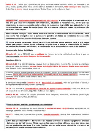 Daniel 6.10 Daniel, pois, quando soube que a escritura estava assinada, entrou em sua casa e, em
cima, no seu quarto, onde havia janelas abertas do lado de Jerusalém, três vezes por dia, se punha
de joelhos, e orava, e dava graças, diante do seu Deus, como costumava fazer.
Paramos=>C) Blasfemado(amaldiçoram) em seu coração: A preocupação e prioridade de Jó
não era que seus filhos fossem bem instruídos, educados e respeitadores, ainda que seja
importante, a sua preocupação maior estava na maldade e ingratidão que poderia haver no
coração deles, por causa da queda, todos nós precisamos vigiar em nosso coração para não
pecarmos contra Deus.
Nas Escrituras “coração” inclui mente, emoção e vontade. Fala do homem na sua totalidade. Jesus
nos ensina nos evangelhos que a pureza deve penetrar em todos os corredores da nossa vida:
nossos pensamentos, emoções, motivações, desejos e vontade.
D) Todos somos pecadores, nossa natureza pecaminosa tende sempre para o mal desde
nosso nascimento, somos todos culpados, se não fosse a graça e misericórdia do Senhor
para salvação dos seus escolhidos, a condenação seria o nosso único e merecido destino.
Um exemplo: Antes do Dilúvio
Gênesis 6.5 Viu o SENHOR que a maldade do homem se havia multiplicado na terra e que era
continuamente mau todo desígnio do seu coração;
Depois do Dilúvio
Gênesis 8.21 E o SENHOR aspirou o suave cheiro e disse consigo mesmo: Não tornarei a amaldiçoar
a terra por causa do homem, porque é mau o desígnio íntimo do homem desde a sua mocidade;
nem tornarei a ferir todo vivente, como fiz.
O Senhor sentiu o aroma agradável e disse a si mesmo: "Nunca mais amaldiçoarei a terra por causa do
homem, pois o seu coração é inteiramente inclinado para o mal desde a infância. E nunca mais
destruirei todos os seres vivos como fiz desta vez.
Gênesis 8:21
O coração é enganoso: Jeremias 17.9 Enganoso é o coração, mais do que todas as coisas, e
desesperadamente corrupto; quem o conhecerá?
17.10 Eu, o SENHOR, esquadrinho o coração, eu provo os pensamentos; e isto para dar a cada
um segundo o seu proceder, segundo o fruto das suas ações.
Mateus 15.19 Porque do coração procedem maus desígnios, homicídios, adultérios, prostituição,
furtos, falsos testemunhos, blasfêmias.
D) O Senhor nos ensina a guardamos nosso coração:
Salmos 19.14 As palavras dos meus lábios e o meditar do meu coração sejam agradáveis na tua
presença, SENHOR, rocha minha e redentor meu!
Pv 4.23 Sobre tudo o que se deve guardar, guarda o coração, porque dele procedem as fontes da
vida.
E) Um dos grandes motivos da desunião de nossas famílias e a nossa negligência e omissão
, deixamos de corrigir nossos filhos e educá-los nas doutrinas bíblicas, umas das coisas que
está se acabando nos lares é o culto familiar, nós os pais temos obrigação e o dever de
educar nossos filhos nos caminho do Senhor.
 