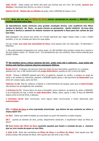 João 16.33 Estas coisas vos tenho dito para que tenhais paz em mim. No mundo, passais por
aflições; mas tende bom ânimo; eu venci o mundo.
Salmos 34.19 Muitas são as aflições do justo, mas o SENHOR de todas o livra.
V.6 Num dia em que os filhos de Deus vieram apresentar-se perante o SENHOR, veio
também Satanás entre eles.
A) Aprendemos neste versículo uma grande revelação Divina, uma audiência dos filhos
(anjos do Senhor) de Deus , os quais vieram se apresentar, dando relatório de seus atos
perante o Senhor,e satanás da mesma maneira se apresenta a Deus para dar contas do que
tem feito.
Está passagem nos ensina que existe um mundo espiritual que reges nossas vidas, e que o Diabo
também, é um ser limitado por Deus em suas ações.
Um ser criado, que está sob autoridade de Deus. Uma pessoa real. Um anjo caído. “O adversário.”
Notemos:
1. Ele está presente juntamente com outros anjos, v6. Ele também deve prestar contas de si mesmo e
de suas ações a Deus. V7 “Donde vens.” Um pensamento que nos conforta: Deus chama satanás para
prestar contas.
B) Ele também serve a Deus:-satanas ele tem poder mais não é soberano , suas ações são
limitas pelo Senhor,vejamos algumas passagens bíblicas.
Êxodo 12.13 O sangue vos será por sinal nas casas em que estiverdes; quando eu vir o sangue,
passarei por vós, e não haverá entre vós praga destruidora, quando eu ferir a terra do Egito.
12.23 Porque o SENHOR passará para ferir os egípcios; quando vir, porém, o sangue na verga da
porta e em ambas as ombreiras, passará o SENHOR aquela porta e não permitirá ao Destruidor que
entre em vossas casas, para vos ferir.
Hebreus 11.28 Pela fé, celebrou a Páscoa e o derramamento do sangue, para que o exterminador
não tocasse nos primogênitos dos israelitas.
1 Crônicas 21.15 Enviou Deus um anjo a Jerusalém, para a destruir; ao destruí-la, olhou o SENHOR,
e se arrependeu do mal, e disse ao anjo destruidor: Basta, retira, agora, a mão. O Anjo do SENHOR
estava junto à eira de Ornã, o jebuseu.
1 Coríntios 10.10 Nem murmureis, como alguns deles murmuraram e foram destruídos pelo
exterminador.
C)V. 6 Filhos de Deus é uma expressão encontrada que dentro do seu contexto se refere a
anjos,vejam em:
Jó 38.6 Sobre que estão fundadas as suas bases ou quem lhe assentou a pedra angular,
38.7 quando as estrelas da alva, juntas, alegremente cantavam, e rejubilavam todos os filhos de
Deus?
D) Nem todos são filhos de Deus somente aqueles que fazem a vontade do pai, a maneira
que eu vivo revela de quem eu sou filho.
1 João 3:10 Nisto são manifestos os filhos de Deus e os filhos do diabo: todo aquele que não
pratica justiça não procede de Deus, nem aquele que não ama a seu irmão.
 