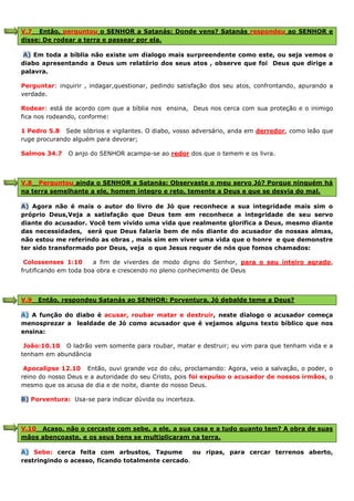 V.7 Então, perguntou o SENHOR a Satanás: Donde vens? Satanás respondeu ao SENHOR e
disse: De rodear a terra e passear por ela.
A) Em toda a bíblia não existe um dialogo mais surpreendente como este, ou seja vemos o
diabo apresentando a Deus um relatório dos seus atos , observe que foi Deus que dirige a
palavra.
Perguntar: inquirir , indagar,questionar, pedindo satisfação dos seu atos, confrontando, apurando a
verdade.
Rodear: está de acordo com que a bíblia nos ensina, Deus nos cerca com sua proteção e o inimigo
fica nos rodeando, conforme:
1 Pedro 5.8 Sede sóbrios e vigilantes. O diabo, vosso adversário, anda em derredor, como leão que
ruge procurando alguém para devorar;
Salmos 34.7 O anjo do SENHOR acampa-se ao redor dos que o temem e os livra.
V.8 Perguntou ainda o SENHOR a Satanás: Observaste o meu servo Jó? Porque ninguém há
na terra semelhante a ele, homem íntegro e reto, temente a Deus e que se desvia do mal.
A) Agora não é mais o autor do livro de Jó que reconhece a sua integridade mais sim o
próprio Deus,Veja a satisfação que Deus tem em reconhece a integridade de seu servo
diante do acusador. Você tem vivido uma vida que realmente glorifica a Deus, mesmo diante
das necessidades, será que Deus falaria bem de nós diante do acusador de nossas almas,
não estou me referindo as obras , mais sim em viver uma vida que o honre e que demonstre
ter sido transformado por Deus, veja o que Jesus requer de nós que fomos chamados:
Colossenses 1:10 a fim de viverdes de modo digno do Senhor, para o seu inteiro agrado,
frutificando em toda boa obra e crescendo no pleno conhecimento de Deus
V.9 Então, respondeu Satanás ao SENHOR: Porventura, Jó debalde teme a Deus?
A) A função do diabo é acusar, roubar matar e destruir, neste dialogo o acusador começa
menosprezar a lealdade de Jó como acusador que é vejamos alguns texto bíblico que nos
ensina:
João:10.10 O ladrão vem somente para roubar, matar e destruir; eu vim para que tenham vida e a
tenham em abundância
Apocalipse 12.10 Então, ouvi grande voz do céu, proclamando: Agora, veio a salvação, o poder, o
reino do nosso Deus e a autoridade do seu Cristo, pois foi expulso o acusador de nossos irmãos, o
mesmo que os acusa de dia e de noite, diante do nosso Deus.
B) Porventura: Usa-se para indicar dúvida ou incerteza.
V.10 Acaso, não o cercaste com sebe, a ele, a sua casa e a tudo quanto tem? A obra de suas
mãos abençoaste, e os seus bens se multiplicaram na terra.
A) Sebe: cerca feita com arbustos, Tapume ou ripas, para cercar terrenos aberto,
restringindo o acesso, ficando totalmente cercado.
 