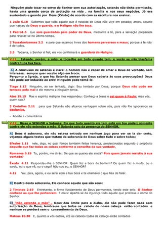 Ninguém pode tocar no servo do Senhor sem sua autorização, satanás não tinha permissão,
havia uma grande cerca de proteção na vida , na família e nos seus negócios, Jó era
sustentado e guardo por Deus (Cristo) de acordo com as escritura nos ensina:.
1 João 5.18 Sabemos que todo aquele que é nascido de Deus não vive em pecado; antes, Aquele
que nasceu de Deus o guarda, e o Maligno não lhe toca.
1 Pedro1.5 que sois guardados pelo poder de Deus, mediante a fé, para a salvação preparada
para revelar-se no último tempo.
2 Tessalonicenses 3.2 e para que sejamos livres dos homens perversos e maus; porque a fé não
é de todos.
3.3 Todavia, o Senhor é fiel; ele vos confirmará e guardará do Maligno.
V.11 Estende, porém, a mão, e toca-lhe em tudo quanto tem, e verás se não blasfema
contra ti na tua face.
A) A conclusão de satanás é clara: o homem não é capaz de amar a Deus de verdade, sem
interesse, sempre quer recebe algo em troca.
Pergunto a Igreja, o que fez Satanás pensar que Deus cederia às suas provocações? Deus
não pode ser induzido ao erro! Ninguém pode tentá-lo.
Tiago 1:13 Ninguém, ao ser tentado, diga: Sou tentado por Deus; porque Deus não pode ser
tentado pelo mal e ele mesmo a ninguém tenta.
Atos 19.15 Mas o espírito maligno lhes respondeu: Conheço a Jesus e sei quem é Paulo; mas vós,
quem sois?
2 Corintios 2.11 para que Satanás não alcance vantagem sobre nós, pois não lhe ignoramos os
desígnios.
- Aberto a comentários
V.12 Disse o SENHOR a Satanás: Eis que tudo quanto ele tem está em teu poder; somente
contra ele não estendas a mão. E Satanás saiu da presença do SENHOR.
A) Deus é soberano, ele não estava entrado em nenhum jogo para ver se ia dar certo,
vejamos alguns textos que tratam da soberania de Deus sobre tudo e sobre todos:
Efesios 1.11 nele, digo, no qual fomos também feitos herança, predestinados segundo o propósito
daquele que faz todas as coisas conforme o conselho da sua vontade,
Romanos 9.19 Tu, porém, me dirás: De que se queixa ele ainda? Pois quem jamais resistiu à sua
vontade?
Êxodo 4.11 Respondeu-lhe o SENHOR: Quem fez a boca do homem? Ou quem faz o mudo, ou o
surdo, ou o que vê, ou o cego? Não sou eu, o SENHOR?
4.12 Vai, pois, agora, e eu serei com a tua boca e te ensinarei o que hás de falar.
B) Dentro desta soberania, Ele conhece aquele que são seus:
2 Timoteo 2:19 Entretanto, o firme fundamento de Deus permanece, tendo este selo: O Senhor
conhece os que lhe pertencem. E mais: Aparte-se da injustiça todo aquele que professa o nome do
Senhor.
C) “Não estenda a mão” , Deus deu limite para o diabo, ele não pode fazer nada sem
autorização de Deus, lembra-se que todos os cabelo de nossa cabeça estão contados e
nenhum se perderá sem o consentimento de Deus.
Mateus 10.30 E, quanto a vós outros, até os cabelos todos da cabeça estão contados
 