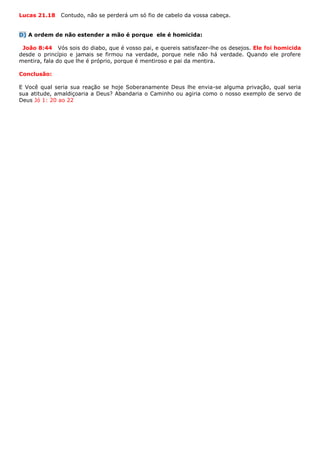 Lucas 21.18 Contudo, não se perderá um só fio de cabelo da vossa cabeça.
D) A ordem de não estender a mão é porque ele é homicida:
João 8:44 Vós sois do diabo, que é vosso pai, e quereis satisfazer-lhe os desejos. Ele foi homicida
desde o princípio e jamais se firmou na verdade, porque nele não há verdade. Quando ele profere
mentira, fala do que lhe é próprio, porque é mentiroso e pai da mentira.
Conclusão:
E Você qual seria sua reação se hoje Soberanamente Deus lhe envia-se alguma privação, qual seria
sua atitude, amaldiçoaria a Deus? Abandaria o Caminho ou agiria como o nosso exemplo de servo de
Deus Jó 1: 20 ao 22
 