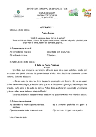 ATIVIDADE 11
Observe o texto abaixo:
Praias limpas
Você já sabe que lugar de lixo é no lixo?
Para facilitar as coisas, quando for à praia, ou acampar, leve um saquinho plástico para
jogar nele e o lixo, restos de comidas, papéis...
1) O assunto do texto é:
A) brincadeiras na praia. B) cuidado com a natureza.
C) restos de comida. D) lixeiras.
(SAERJ). Leia o texto abaixo.
O Galo e a Pedra Preciosa
Esopo
Um Galo, que procurava no terreiro, alimento para ele e suas galinhas, acaba por
encontrar uma pedra preciosa de grande beleza e valor. Mas, depois de observá-la por um
instante, comenta desolado:
— Se ao invés de mim, teu dono tivesse te encontrado, ele decerto não iria se conter
diante de tamanha alegria, e é quase certo que iria te colocar em lugar digno de adoração. No
entanto, eu te achei e de nada me serves. Antes disso, preferia ter encontrado um simples
grão de milho, a que todas as jóias do Mundo!
Moral da História: A necessidade de cada um é o que determina o real valor das coisas.
2) O tema desse texto é:
A) a beleza e o valor da pedra preciosa. B) o alimento preferido de galos e
galinhas.
C)a relação entre valor e necessidade. D) o encontro do galo com a pedra.
Leia o texto ao lado.
SECRETARIA MUNICIPAL DE EDUCAÇÃO - SME
ESTUDO EM CASA
LINGUA PORTUGUESA
5º ANO– 2020
ATIVIDADE 11 e 12 - MAIO
 